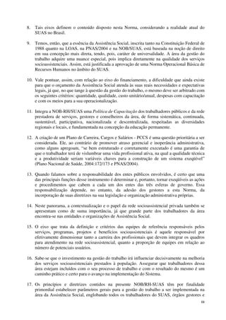 11
8. Tais eixos definem o conteúdo disposto nesta Norma, considerando a realidade atual do
SUAS no Brasil.
9. Temos, então, que a essência da Assistência Social, inscrita tanto na Constituição Federal de
1988 quanto na LOAS, na PNAS/2004 e na NOB/SUAS, está baseada na noção de direito
em sua concepção mais direta, tendo, pois, caráter de universalidade. A área da gestão do
trabalho adquire uma nuance especial, pois implica diretamente na qualidade dos serviços
socioassistenciais. Assim, está justificada a aprovação de uma Norma Operacional Básica de
Recursos Humanos no âmbito do SUAS.
10. Vale pontuar, assim, com relação ao eixo do financiamento, a dificuldade que ainda existe
para que o orçamento da Assistência Social atenda às suas reais necessidades e expectativas
legais, já que, no que tange à questão da gestão do trabalho, o mesmo deve ser arbitrado com
os seguintes critérios: quantidade, qualidade, custo unitário/anual, despesas com capacitação
e com os meios para a sua operacionalização.
11. Integra a NOB-RH/SUAS uma Política de Capacitação dos trabalhadores públicos e da rede
prestadora de serviços, gestores e conselheiros da área, de forma sistemática, continuada,
sustentável, participativa, nacionalizada e descentralizada, respeitadas as diversidades
regionais e locais, e fundamentada na concepção da educação permanente.
12. A criação de um Plano de Carreira, Cargos e Salários - PCCS é uma questão prioritária a ser
considerada. Ele, ao contrário de promover atraso gerencial e inoperância administrativa,
como alguns apregoam, “se bem estruturado e corretamente executado é uma garantia de
que o trabalhador terá de vislumbrar uma vida profissional ativa, na qual a qualidade técnica
e a produtividade seriam variáveis chaves para a construção de um sistema exeqüível”
(Plano Nacional de Saúde, 2004:172/173 e PNAS/2004).
13. Quando falamos sobre a responsabilidade dos entes públicos envolvidos, é certo que uma
das principais funções desse instrumento é determinar e, portanto, tornar exeqüíveis as ações
e procedimentos que cabem a cada um dos entes das três esferas de governo. Essa
responsabilização depende, no entanto, da adesão dos gestores a esta Norma, da
incorporação de suas diretrizes na sua legislação e organização administrativa próprias.
14. Neste panorama, a contextualização e o papel da rede socioassistencial privada também se
apresentam como de suma importância, já que grande parte dos trabalhadores da área
encontra-se nas entidades e organizações de Assistência Social.
15. O eixo que trata da definição e critérios das equipes de referência responsáveis pelos
serviços, programas, projetos e benefícios socioassistenciais é aquele responsável por
efetivamente dimensionar tanto a carreira dos profissionais que devem integrar os quadros
para atendimento na rede socioassistencial, quanto a proporção de equipes em relação ao
número de potenciais usuários.
16. Sabe-se que o investimento na gestão do trabalho irá influenciar decisivamente na melhoria
dos serviços socioassistenciais prestados à população. Assegurar que trabalhadores dessa
área estejam incluídos com o seu processo de trabalho e com o resultado do mesmo é um
caminho prático e certo para o avanço na implementação do Sistema.
17. Os princípios e diretrizes contidos na presente NOB/RH-SUAS têm por finalidade
primordial estabelecer parâmetros gerais para a gestão do trabalho a ser implementada na
área da Assistência Social, englobando todos os trabalhadores do SUAS, órgãos gestores e
 