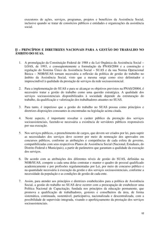 12
executores de ações, serviços, programas, projetos e benefícios da Assistência Social,
inclusive quando se tratar de consórcios públicos e entidades e organizações da assistência
social.
II – PRINCÍPIOS E DIRETRIZES NACIONAIS PARA A GESTÃO DO TRABALHO NO
ÂMBITO DO SUAS.
1. A promulgação da Constituição Federal de 1988 e da Lei Orgânica da Assistência Social –
LOAS, de 1993, e conseqüentemente a formulação da PNAS/2004 e a construção e
regulação do Sistema Único da Assistência Social – SUAS e da sua Norma Operacional
Básica – NOB/SUAS tornam necessária a reflexão da política de gestão do trabalho no
âmbito da Assistência Social, visto que a mesma surge como eixo delimitador e
imprescindível à qualidade da prestação de serviços da rede socioassistencial.
2. Para a implementação do SUAS e para se alcançar os objetivos previstos na PNAS/20004, é
necessário tratar a gestão do trabalho como uma questão estratégica. A qualidade dos
serviços socioassistenciais disponibilizados à sociedade depende da estruturação do
trabalho, da qualificação e valorização dos trabalhadores atuantes no SUAS.
3. Para tanto, é imperioso que a gestão do trabalho no SUAS possua como princípios e
diretrizes disposições consoantes às encontradas na legislação acima citada.
4. Neste aspecto, é importante ressaltar o caráter público da prestação dos serviços
socioassistenciais, fazendo-se necessária a existência de servidores públicos responsáveis
por sua execução.
5. Nos serviços públicos, o preenchimento de cargos, que devem ser criados por lei, para suprir
as necessidades dos serviços deve ocorrer por meio de nomeação dos aprovados em
concursos públicos, conforme as atribuições e competências de cada esfera de governo,
compatibilizadas com seus respectivos Planos de Assistência Social (Nacional, Estaduais, do
Distrito Federal e Municipais), a partir de parâmetros que garantam a qualidade da execução
dos serviços.
6. De acordo com as atribuições dos diferentes níveis de gestão do SUAS, definidas na
NOB/SUAS, compete a cada uma delas contratar e manter o quadro de pessoal qualificado
academicamente e por profissões regulamentadas por Lei, por meio de concurso público e
na quantidade necessária à execução da gestão e dos serviços socioassistenciais, conforme a
necessidade da população e as condições de gestão de cada ente.
7. Assim, para atender aos princípios e diretrizes estabelecidos para a política de Assistência
Social, a gestão do trabalho no SUAS deve ocorrer com a preocupação de estabelecer uma
Política Nacional de Capacitação, fundada nos princípios da educação permanente, que
promova a qualificação de trabalhadores, gestores e conselheiros da área, de forma
sistemática, continuada, sustentável, participativa, nacionalizada e descentralizada, com a
possibilidade de supervisão integrada, visando o aperfeiçoamento da prestação dos serviços
socioassistenciais.
 