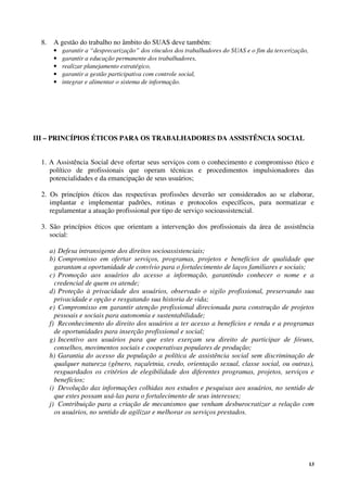 13
8. A gestão do trabalho no âmbito do SUAS deve também:
• garantir a “desprecarização” dos vínculos dos trabalhadores do SUAS e o fim da tercerização,
• garantir a educação permanente dos trabalhadores,
• realizar planejamento estratégico,
• garantir a gestão participativa com controle social,
• integrar e alimentar o sistema de informação.
III – PRINCÍPIOS ÉTICOS PARA OS TRABALHADORES DA ASSISTÊNCIA SOCIAL
1. A Assistência Social deve ofertar seus serviços com o conhecimento e compromisso ético e
político de profissionais que operam técnicas e procedimentos impulsionadores das
potencialidades e da emancipação de seus usuários;
2. Os princípios éticos das respectivas profissões deverão ser considerados ao se elaborar,
implantar e implementar padrões, rotinas e protocolos específicos, para normatizar e
regulamentar a atuação profissional por tipo de serviço socioassistencial.
3. São princípios éticos que orientam a intervenção dos profissionais da área de assistência
social:
a) Defesa intransigente dos direitos socioassistenciais;
b) Compromisso em ofertar serviços, programas, projetos e benefícios de qualidade que
garantam a oportunidade de convívio para o fortalecimento de laços familiares e sociais;
c) Promoção aos usuários do acesso a informação, garantindo conhecer o nome e a
credencial de quem os atende;
d) Proteção à privacidade dos usuários, observado o sigilo profissional, preservando sua
privacidade e opção e resgatando sua historia de vida;
e) Compromisso em garantir atenção profissional direcionada para construção de projetos
pessoais e sociais para autonomia e sustentabilidade;
f) Reconhecimento do direito dos usuários a ter acesso a benefícios e renda e a programas
de oportunidades para inserção profissional e social;
g) Incentivo aos usuários para que estes exerçam seu direito de participar de fóruns,
conselhos, movimentos sociais e cooperativas populares de produção;
h) Garantia do acesso da população a política de assistência social sem discriminação de
qualquer natureza (gênero, raça/etnia, credo, orientação sexual, classe social, ou outras),
resguardados os critérios de elegibilidade dos diferentes programas, projetos, serviços e
benefícios;
i) Devolução das informações colhidas nos estudos e pesquisas aos usuários, no sentido de
que estes possam usá-las para o fortalecimento de seus interesses;
j) Contribuição para a criação de mecanismos que venham desburocratizar a relação com
os usuários, no sentido de agilizar e melhorar os serviços prestados.
 