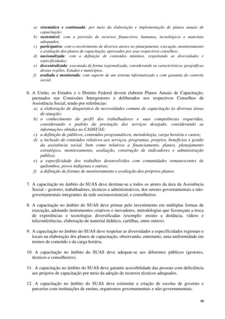 18
a) sistemática e continuada: por meio da elaboração e implementação de planos anuais de
capacitação;
b) sustentável: com a provisão de recursos financeiros, humanos, tecnológicos e materiais
adequados;
c) participativa: com o envolvimento de diversos atores no planejamento, execução, monitoramento
e avaliação dos planos de capacitação, aprovados por seus respectivos conselhos;
d) nacionalizada: com a definição de conteúdos mínimos, respeitando as diversidades e
especificidades;
e) descentralizada: executada de forma regionalizada, considerando as características geográficas
dessas regiões, Estados e municípios.
f) avaliada e monitorada: com suporte de um sistema informatizado e com garantia do controle
social.
6. A União, os Estados e o Distrito Federal devem elaborar Planos Anuais de Capacitação,
pactuados nas Comissões Intergestores e deliberados nos respectivos Conselhos de
Assistência Social, tendo por referências:
a) a elaboração de diagnóstico de necessidades comuns de capacitação às diversas áreas
de atuação;
b) o conhecimento do perfil dos trabalhadores e suas competências requeridas,
considerando o padrão da prestação dos serviços desejado, considerando as
informações obtidas no CADSUAS;
c) a definição de públicos, conteúdos programáticos, metodologia, carga horária e custos;
d) a inclusão de conteúdos relativos aos serviços, programas, projetos, benefícios e gestão
da assistência social, bem como relativos a financiamento, planos, planejamento
estratégico, monitoramento, avaliação, construção de indicadores e administração
pública;
e) a especificidade dos trabalhos desenvolvidos com comunidades remanescentes de
quilombos, povos indígenas e outras;
f) a definição de formas de monitoramento e avaliação dos próprios planos.
7. A capacitação no âmbito do SUAS deve destinar-se a todos os atores da área da Assistência
Social – gestores, trabalhadores, técnicos e administrativos, dos setores governamentais e não-
governamentais integrantes da rede socioassistencial, e conselheiros.
8. A capacitação no âmbito do SUAS deve primar pelo investimento em múltiplas formas de
execução, adotando instrumentos criativos e inovadores, metodologias que favoreçam a troca
de experiências e tecnologias diversificadas (exemplo: ensino a distância, vídeos e
teleconferências, elaboração de material didático, cartilhas, entre outros).
9. A capacitação no âmbito do SUAS deve respeitar as diversidades e especificidades regionais e
locais na elaboração dos planos de capacitação, observando, entretanto, uma uniformidade em
termos de conteúdo e da carga horária.
10. A capacitação no âmbito do SUAS deve adequar-se aos diferentes públicos (gestores,
técnicos e conselheiros).
11. A capacitação no âmbito do SUAS deve garantir acessibilidade das pessoas com deficiência
aos projetos de capacitação por meio da adoção de recursos técnicos adequados.
12. A capacitação no âmbito do SUAS deve estimular a criação de escolas de governo e
parcerias com instituições de ensino, organismos governamentais e não-governamentais.
 