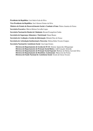 Presidente da República: Luiz Inácio Lula da Silva
Vice-Presidente da República: José Alencar Gomes da Silva
Ministro de Estado do Desenvolvimento Social e Combate à Fome: Patrus Ananias de Sousa
Secretária Executiva: Márcia Helena Carvalho Lopes
Secretária Nacional de Renda de Cidadania: Rosani Evangelista Cunha
Secretário de Segurança Alimentar e Nutricional: Onaur Ruano
Secretário de Avaliação e Gestão da Informação: Rômulo Paes de Sousa
Secretária de Articulação Institucional e Parcerias: Helena Kátia Tavares Campos
Secretária Nacional de Assistência Social: Ana Lígia Gomes
Diretora do Departamento de Gestão do SUAS: Simone Aparecida Albuquerque
Diretora do Departamento de Proteção Social Básica: Aidê Cançado Almeida
Diretora do Departamento de Proteção Social Especial: Marlene de Fátima Azevedo Silva
Diretora do Departamento de Benefícios Assistenciais: Maria José de Freitas
Diretora do Fundo Nacional de Assistência Social: Gisele de Cássia Tavares
 