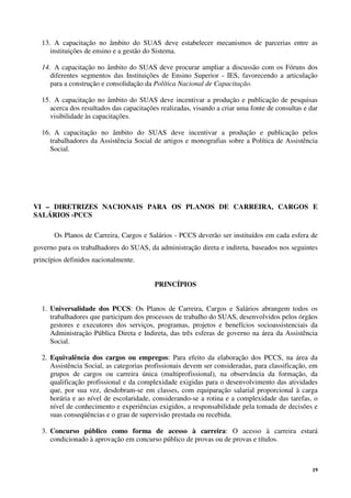 19
13. A capacitação no âmbito do SUAS deve estabelecer mecanismos de parcerias entre as
instituições de ensino e a gestão do Sistema.
14. A capacitação no âmbito do SUAS deve procurar ampliar a discussão com os Fóruns dos
diferentes segmentos das Instituições de Ensino Superior - IES, favorecendo a articulação
para a construção e consolidação da Política Nacional de Capacitação.
15. A capacitação no âmbito do SUAS deve incentivar a produção e publicação de pesquisas
acerca dos resultados das capacitações realizadas, visando a criar uma fonte de consultas e dar
visibilidade às capacitações.
16. A capacitação no âmbito do SUAS deve incentivar a produção e publicação pelos
trabalhadores da Assistência Social de artigos e monografias sobre a Política de Assistência
Social.
VI – DIRETRIZES NACIONAIS PARA OS PLANOS DE CARREIRA, CARGOS E
SALÁRIOS -PCCS
Os Planos de Carreira, Cargos e Salários - PCCS deverão ser instituídos em cada esfera de
governo para os trabalhadores do SUAS, da administração direta e indireta, baseados nos seguintes
princípios definidos nacionalmente.
PRINCÍPIOS
1. Universalidade dos PCCS: Os Planos de Carreira, Cargos e Salários abrangem todos os
trabalhadores que participam dos processos de trabalho do SUAS, desenvolvidos pelos órgãos
gestores e executores dos serviços, programas, projetos e benefícios socioassistenciais da
Administração Pública Direta e Indireta, das três esferas de governo na área da Assistência
Social.
2. Equivalência dos cargos ou empregos: Para efeito da elaboração dos PCCS, na área da
Assistência Social, as categorias profissionais devem ser consideradas, para classificação, em
grupos de cargos ou carreira única (multiprofissional), na observância da formação, da
qualificação profissional e da complexidade exigidas para o desenvolvimento das atividades
que, por sua vez, desdobram-se em classes, com equiparação salarial proporcional à carga
horária e ao nível de escolaridade, considerando-se a rotina e a complexidade das tarefas, o
nível de conhecimento e experiências exigidos, a responsabilidade pela tomada de decisões e
suas conseqüências e o grau de supervisão prestada ou recebida.
3. Concurso público como forma de acesso à carreira: O acesso à carreira estará
condicionado à aprovação em concurso público de provas ou de provas e títulos.
 