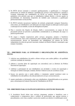 21
6. Os PCCS devem estimular o constante aperfeiçoamento, a qualificação e a formação
profissional, no sentido de melhorar a qualidade dos serviços socioassistenciais e permitir a
evolução ininterrupta dos trabalhadores do SUAS na carreira. Devem ser definidos
parâmetros e/ou períodos para que os trabalhadores tenham direitos e deveres quanto às
possibilidades de afastamento temporário do trabalho para realizarem a qualificação
profissional dentro ou fora do País.
7. Os PCCS incluirão mecanismos legítimos de estímulo, propiciando vantagens financeiras,
entre outras, aos trabalhadores com dedicação em tempo integral ou dedicação exclusiva para
a realização do seu trabalho, na área de abrangência do plano.
8. Para o exercício das funções de direção, chefia e assessoramento, os cargos de livre
provimento devem ser previstos e preenchidos considerando-se as atribuições do cargo e o
perfil do profissional.
9. Os cargos e funções responsáveis pelos serviços, programas, projetos e benefícios
socioassistenciais, bem como responsáveis pelas unidades públicas prestadoras dos serviços
socioassistenciais, devem ser preenchidos por trabalhadores de carreira do SUAS,
independente da esfera de governo (nacional, estadual, do Distrito Federal e municipal) a que
estejam vinculados.
VII – DIRETRIZES PARA AS ENTIDADES E ORGANIZAÇÕES DE ASSISTÊNCIA
SOCIAL
1. valorizar seus trabalhadores de modo a ofertar serviços com caráter público e de qualidade
conforme realidade do município;
2. elaborar e executar plano de capacitação em consonância com as diretrizes da Política
Nacional de Capacitação;
3. viabilizar a participação de seus trabalhadores em atividades e eventos de capacitação e
formação no âmbito municipal, estadual, distrital e federal na área de assistência social;
4. buscar, em parceria com o poder público, o tratamento salarial isonômico entre os
trabalhadores da rede pública e da rede prestadora de serviços socioassistenciais;
5. manter atualizadas as informações sobre seus trabalhadores, disponibilizando-as aos gestores
para a alimentação do Cadastro Nacional de Trabalhadores do SUAS.
VIII - DIRETRIZES PARA O CO-FINANCIAMENTO DA GESTÃO DO TRABALHO
1. A Assistência Social oferta seus serviços, programas, projetos e benefícios com o
conhecimento e compromisso ético e político de profissionais que operam técnicas e
procedimentos, com vistas a mediar o acesso dos usuários aos direitos e à mobilização social.
 