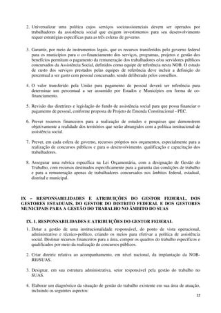 22
2. Universalizar uma política cujos serviços socioassistenciais devem ser operados por
trabalhadores da assistência social que exigem investimentos para seu desenvolvimento
requer estratégias específicas para as três esferas de governo.
3. Garantir, por meio de instrumentos legais, que os recursos transferidos pelo governo federal
para os municípios para o co-financiamento dos serviços, programas, projetos e gestão dos
benefícios permitam o pagamento da remuneração dos trabalhadores e/ou servidores públicos
concursados da Assistência Social, definidos como equipe de referência nesta NOB. O estudo
de custo dos serviços prestados pelas equipes de referência deve incluir a definição do
percentual a ser gasto com pessoal concursado, sendo deliberado pelos conselhos.
4. O valor transferido pela União para pagamento de pessoal deverá ser referência para
determinar um percentual a ser assumido por Estados e Municípios em forma de co-
financiamento.
5. Revisão das diretrizes e legislação do fundo de assistência social para que possa financiar o
pagamento de pessoal, conforme proposta de Projeto de Emenda Constitucional - PEC.
6. Prever recursos financeiros para a realização de estudos e pesquisas que demonstrem
objetivamente a realidade dos territórios que serão abrangidos com a política institucional de
assistência social.
7. Prever, em cada esfera de governo, recursos próprios nos orçamentos, especialmente para a
realização de concursos públicos e para o desenvolvimento, qualificação e capacitação dos
trabalhadores.
8. Assegurar uma rubrica específica na Lei Orçamentária, com a designação de Gestão do
Trabalho, com recursos destinados especificamente para a garantia das condições de trabalho
e para a remuneração apenas de trabalhadores concursados nos âmbitos federal, estadual,
distrital e municipal.
IX – RESPONSABILIDADES E ATRIBUIÇÕES DO GESTOR FEDERAL, DOS
GESTORES ESTADUAIS, DO GESTOR DO DISTRITO FEDERAL E DOS GESTORES
MUNICIPAIS PARA A GESTÃO DO TRABALHO NO ÂMBITO DO SUAS
IX. 1. RESPONSABILIDADES E ATRIBUIÇÕES DO GESTOR FEDERAL
1. Dotar a gestão de uma institucionalidade responsável, do ponto de vista operacional,
administrativo e técnico-político, criando os meios para efetivar a política de assistência
social. Destinar recursos financeiros para a área, compor os quadros do trabalho específicos e
qualificados por meio da realização de concursos públicos.
2. Criar diretriz relativa ao acompanhamento, em nível nacional, da implantação da NOB-
RH/SUAS.
3. Designar, em sua estrutura administrativa, setor responsável pela gestão do trabalho no
SUAS.
4. Elaborar um diagnóstico da situação de gestão do trabalho existente em sua área de atuação,
incluindo os seguintes aspectos:
 