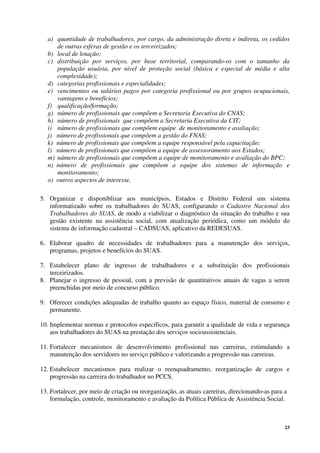 23
a) quantidade de trabalhadores, por cargo, da administração direta e indireta, os cedidos
de outras esferas de gestão e os terceirizados;
b) local de lotação;
c) distribuição por serviços, por base territorial, comparando-os com o tamanho da
população usuária, por nível de proteção social (básica e especial de média e alta
complexidade);
d) categorias profissionais e especialidades;
e) vencimentos ou salários pagos por categoria profissional ou por grupos ocupacionais,
vantagens e benefícios;
f) qualificação/formação;
g) número de profissionais que compõem a Secretaria Executiva do CNAS;
h) número de profissionais que compõem a Secretaria Executiva da CIT;
i) número de profissionais que compõem equipe de monitoramento e avaliação;
j) número de profissionais que compõem a gestão do FNAS;
k) número de profissionais que compõem a equipe responsável pela capacitação;
l) número de profissionais que compõem a equipe de assessoramento aos Estados;
m) número de profissionais que compõem a equipe de monitoramento e avaliação do BPC;
n) número de profissionais que compõem a equipe dos sistemas de informação e
monitoramento;
o) outros aspectos de interesse.
5. Organizar e disponiblizar aos municípios, Estados e Distrito Federal um sistema
informatizado sobre os trabalhadores do SUAS, configurando o Cadastro Nacional dos
Trabalhadores do SUAS, de modo a viabilizar o diagnóstico da situação do trabalho e sua
gestão existente na assistência social, com atualização periódica, como um módulo do
sistema de informação cadastral – CADSUAS, aplicativo da REDESUAS.
6. Elaborar quadro de necessidades de trabalhadores para a manutenção dos serviços,
programas, projetos e benefícios do SUAS.
7. Estabelecer plano de ingresso de trabalhadores e a substituição dos profissionais
terceirizados.
8. Planejar o ingresso de pessoal, com a previsão de quantitativos anuais de vagas a serem
preenchidas por meio de concurso público.
9. Oferecer condições adequadas de trabalho quanto ao espaço físico, material de consumo e
permanente.
10. Implementar normas e protocolos específicos, para garantir a qualidade de vida e segurança
aos trabalhadores do SUAS na prestação dos serviços socioassistenciais.
11. Fortalecer mecanismos de desenvolvimento profissional nas carreiras, estimulando a
manutenção dos servidores no serviço público e valorizando a progressão nas carreiras.
12. Estabelecer mecanismos para realizar o reenquadramento, reorganização de cargos e
progressão na carreira do trabalhador no PCCS.
13. Fortalecer, por meio de criação ou reorganização, as atuais carreiras, direcionando-as para a
formulação, controle, monitoramento e avaliação da Política Pública de Assistência Social.
 