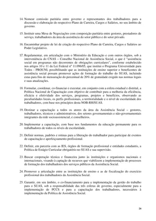 24
14. Nomear comissão paritária entre governo e representantes dos trabalhadores para a
discussão e elaboração do respectivo Plano de Carreira, Cargos e Salários, no seu âmbito de
governo.
15. Instituir uma Mesa de Negociações com composição paritária entre gestores, prestadores de
serviço, trabalhadores da área da assistência do setor público e do setor privado.
16. Encaminhar projeto de lei de criação do respectivo Plano de Carreira, Cargos e Salários ao
Poder Legislativo.
17. Regulamentar, em articulação com o Ministério da Educação e com outros órgãos, sob a
interveniência do CNAS – Conselho Nacional de Assistência Social, o que é “assistência
social em programas não decorrentes de obrigações curriculares”, conforme estabelecido
nos artigos 10 e 11 da Lei Federal nº 11.096/05, que institui o Programa Universidade para
Todos - PROUNI, possibilitando que as instituições de ensino superior e beneficentes de
assistência social possam promover ações de formação do trabalho do SUAS, incluindo
estas para fins de mensuração do percentual de 20% de gratuidade exigido nas normas legais
e suas atualizações.
18. Formular, coordenar, co-financiar e executar, em conjunto com a esfera estadual e distrital, a
Política Nacional de Capacitação com objetivo de contribuir para a melhoria da eficiência,
eficácia e efetividade dos serviços, programas, projetos e benefícios, observando as
peculiaridades locais, os perfis profissionais, a territorialidade e o nível de escolaridade dos
trabalhadores, com base nos princípios desta NOB-RH/SUAS.
19. Destinar a capacitação a todos os atores da área da Assistência Social – gestores,
trabalhadores, técnicos e administrativos, dos setores governamentais e não-governamentais
integrantes da rede socioassistencial, e conselheiros.
20. Implementar a capacitação, com base nos fundamentos da educação permanente para os
trabalhadores de todos os níveis de escolaridade.
21. Definir normas, padrões e rotinas para a liberação do trabalhador para participar de eventos
de capacitação e aperfeiçoamento profissional.
22. Definir, em parceria com as IES, órgãos de formação profissional e entidades estudantis, a
Política de Estágio Curricular obrigatório no SUAS e sua supervisão.
23. Buscar cooperação técnica e financeira junto às instituições e organismos nacionais e
internacionais, visando à captação de recursos que viabilizem a implementação de processos
de formação dos trabalhadores dos serviços públicos da Assistência Social.
24. Promover a articulação entre as instituições de ensino e as de fiscalização do exercício
profissional dos trabalhadores da Assistência Social.
25. Garantir, em seu âmbito, o co-financiamento para a implementação da gestão do trabalho
para o SUAS, sob a responsabilidade das três esferas de governo, especialmente para a
implementação de PCCS e para a capacitação dos trabalhadores, necessários à
implementação da Política de Assistência Social.
 