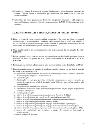 25
26. Estabelecer critérios de repasse de recursos fundo-a-fundo, como forma de incentivo aos
Estados, Distrito Federal e municípios que cumprirem esta NOB-RH/SUAS em seus
diversos aspectos.
27. Estabelecer de forma pactuada, na Comissão Intergestores Tripartite - CIT, requisitos,
responsabilidades e incentivos referentes ao cumprimento da NOB-RH/SUAS por parte dos
gestores.
IX.2. RESPONSABILIDADES E ATRIBUIÇÕES DOS GESTORES ESTADUAIS:
1. Dotar a gestão de uma institucionalidade responsável, do ponto de vista operacional,
administrativo e técnico-político, criando os meios para efetivar a política de assistência
social. Destinar recursos financeiros para a área, compor os quadros do trabalho específicos e
qualificados por meio da realização de concursos públicos.
2. Criar diretriz relativa ao acompanhamento, em nível estadual, da implantação da NOB-
RH/SUAS.
3. Prestar apoio técnico e assessoramento aos municípios não habilitados para que estes se
habilitem no nível de gestão do SUAS para cumprimento da NOB/SUAS e da NOB-
RH/SUAS.
4. Instituir, em sua estrutura administrativa, setor responsável pela gestão do trabalho no SUAS.
5. Elaborar um diagnóstico da situação de gestão do trabalho existente em sua área de atuação,
incluindo os seguintes aspectos:
a) quantidade de trabalhadores, por cargo, da administração direta e indireta, os cedidos
de outras esferas de gestão e os terceirizados;
b) local de lotação;
c) distribuição por serviços, por base territorial, comparando-os com o tamanho da
população usuária, por nível de proteção social (básica e especial de média e alta
complexidade);
d) categorias profissionais e especialidades;
e) vencimentos ou salários pagos por categoria profissional ou por grupos ocupacionais,
vantagens e benefícios;
f) qualificação/formação;
g) número de profissionais que compõem a Secretaria Executiva do CEAS;
h) número de profissionais que compõem a Secretaria Executiva da CIB;
i) número de profissionais que compõem equipe de monitoramento e avaliação;
j) número de profissionais que compõem a gestão do FEAS;
k) número de profissionais que compõem a equipe responsável pela capacitação;
l) número de profissionais que compõem a equipe de assessoramento aos municípios;
m) número de profissionais que compõem a equipe de monitoramento e avaliação do BPC;
n) número de profissionais que compõem a equipe do sistema de informação e
monitoramento;
o) outros aspectos de interesse.
 