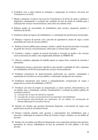 26
6. Contribuir com a esfera federal na definição e organização do Cadastro Nacional dos
Trabalhadores do SUAS.
7. Manter e alimentar o Cadastro Nacional dos Trabalhadores do SUAS, de modo a viabilizar o
diagnóstico, planejamento e avaliação das condições da área de gestão do trabalho para a
realização dos serviços socioassistenciais, bem como seu controle social.
8. Elaborar quadro de necessidades de trabalhadores para serviços, programas, projetos e
benefícios do SUAS.
9. Estabelecer plano de ingresso de trabalhadores e a substituição dos profissionais terceirizados.
10. Planejar o ingresso de pessoal, com a previsão de quantitativos anuais de vagas a serem
preenchidas por meio de concurso público.
11. Realizar concurso público para contratar e manter o quadro de pessoal necessário à execução
da gestão dos serviços socioassistenciais, observadas as normas legais vigentes.
12. Contratar e manter o quadro de pessoal necessário à execução da gestão e dos serviços
sócio-assistenciais de média e alta complexidade definidos na NOB/SUAS.
13. Oferecer condições adequadas de trabalho quanto ao espaço físico, material de consumo e
permanente.
14. Implementar normas e protocolos específicos, para garantir a qualidade de vida e segurança
aos trabalhadores do SUAS na prestação dos serviços socioassistenciais.
15. Fortalecer mecanismos de desenvolvimento profissional nas carreiras, estimulando a
manutenção de servidores no serviço público e valorizando a progressão nas carreiras;
16. Estabelecer mecanismos para realizar o reenquadramento, reorganização de cargos e
progressão na carreira do trabalhador, no PCCS.
17. Fortalecer, por meio da criação ou reorganização, as atuais carreiras, direcionando-as, em
seu âmbito, para a formulação, controle, monitoramento e avaliação da política pública de
assistência social na:
a) execução dos serviços de referência regional;
b) execução dos serviços socioassistenciais nos municípios não habilitados;
c) assessoramento descentralizado aos municípios, de seu âmbito, na estruturação do
Sistema Municipal de Assistência Social.
18. Garantir nos Estados que possuem Secretarias Regionais o provimento de cargos com
profissionais da área da Assistência Social.
19. Nomear comissão paritária entre governo e representantes dos trabalhadores para a
discussão e elaboração do respectivo Plano de Carreira, Cargos e Salários, no seu âmbito de
governo.
20. Instituir em seu âmbito uma Mesa de Negociações com composição paritária entre gestores,
prestadores de serviço, trabalhadores da área da assistência do setor público e do setor
privado.
 