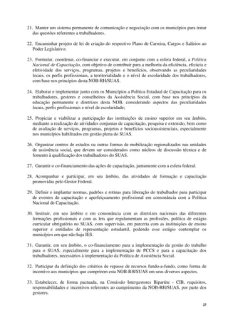 27
21. Manter um sistema permanente de comunicação e negociação com os municípios para tratar
das questões referentes a trabalhadores.
22. Encaminhar projeto de lei de criação do respectivo Plano de Carreira, Cargos e Salários ao
Poder Legislativo;
23. Formular, coordenar, co-financiar e executar, em conjunto com a esfera federal, a Política
Nacional de Capacitação, com objetivo de contribuir para a melhoria da eficiência, eficácia e
efetividade dos serviços, programas, projetos e benefícios, observando as peculiaridades
locais, os perfis profissionais, a territorialidade e o nível de escolaridade dos trabalhadores,
com base nos princípios desta NOB-RH/SUAS.
24. Elaborar e implementar junto com os Municípios a Política Estadual de Capacitação para os
trabalhadores, gestores e conselheiros da Assistência Social, com base nos princípios da
educação permanente e diretrizes desta NOB, considerando aspectos das peculiaridades
locais, perfis profissionais e nível de escolaridade;
25. Propiciar e viabilizar a participação das instituições de ensino superior em seu âmbito,
mediante a realização de atividades conjuntas de capacitação, pesquisa e extensão, bem como
de avaliação de serviços, programas, projetos e benefícios socioassistenciais, especialmente
nos municípios habilitados em gestão plena do SUAS.
26. Organizar centros de estudos ou outras formas de mobilização regionalizados nas unidades
de assistência social, que devem ser considerados como núcleos de discussão técnica e de
fomento à qualificação dos trabalhadores do SUAS.
27. Garantir o co-financiamento das ações de capacitação, juntamente com a esfera federal.
28. Acompanhar e participar, em seu âmbito, das atividades de formação e capacitação
promovidas pelo Gestor Federal.
29. Definir e implantar normas, padrões e rotinas para liberação do trabalhador para participar
de eventos de capacitação e aperfeiçoamento profissional em consonância com a Política
Nacional de Capacitação.
30. Instituir, em seu âmbito e em consonância com as diretrizes nacionais das diferentes
formações profissionais e com as leis que regulamentam as profissões, política de estágio
curricular obrigatório no SUAS, com supervisão, em parceria com as instituições de ensino
superior e entidades de representação estudantil, podendo esse estágio contemplar os
municípios em que não haja IES.
31. Garantir, em seu âmbito, o co-financiamento para a implementação da gestão do trabalho
para o SUAS, especialmente para a implementação de PCCS e para a capacitação dos
trabalhadores, necessários à implementação da Política de Assistência Social.
32. Participar da definição dos critérios de repasse de recursos fundo-a-fundo, como forma de
incentivo aos municípios que cumprirem esta NOB-RH/SUAS em seus diversos aspectos.
33. Estabelecer, de forma pactuada, na Comissão Intergestores Bipartite - CIB, requisitos,
responsabilidades e incentivos referentes ao cumprimento da NOB-RH/SUAS, por parte dos
gestores.
 