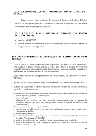 28
IX.2.1. INCENTIVOS PARA A GESTÃO DO TRABALHO NO ÂMBITO ESTADUAL
DO SUAS
Receber recursos para implantação do Programa de Incentivo à Gestão do Trabalho
no SUAS a ser regulado pelo MDS, considerando a diretriz de eqüidade e os indicadores
constantes no item 6 das Regras de Transição.
IX.2.2. REQUISITOS PARA A GESTÃO DO TRABALHO NO ÂMBITO
ESTADUAL DO SUAS
a) preencher o CADSUAS;
b) celebrar pacto de aprimoramento da gestão, com previsão de instrumentos próprios de
comprovação de seu cumprimento.
IX.3. RESPONSABILIDADES E ATRIBUIÇÕES DO GESTOR DO DISTRITO
FEDERAL
1. Dotar a gestão de uma institucionalidade responsável, do ponto de vista operacional,
administrativo e técnico-político, criando os meios para efetivar a política de assistência
social. Destinar recursos financeiros para a área, compor os quadros do trabalho específicos e
qualificados por meio da realização de concursos públicos.
2. Criar diretriz relativa ao acompanhamento, em nível distrital, da implantação da NOB-
RH/SUAS.
3. Instituir, em sua estrutura administrativa, setor responsável pela gestão do trabalho no SUAS.
4. Elaborar um diagnóstico da situação de gestão do trabalho existente em sua área de atuação,
incluindo os seguintes aspectos:
a) quantidade de trabalhadores, por cargo, da administração direta e indireta, os cedidos de
outras esferas de gestão e os terceirizados;
b) local de lotação;
c) distribuição por serviços, por base territorial, comparando-os com o tamanho da
população usuária, por nível de proteção social (básica e especial de média e alta
complexidade);
d) categorias profissionais e especialidades;
e) vencimentos ou salários pagos por categoria profissional ou por grupos ocupacionais,
vantagens e benefícios;
f) qualificação/formação;
g) número de profissionais que compõem a Secretaria Executiva do Conselho de Assistência
Social do Distrito Federal - CAS/DF;
h) número de profissionais que compõem equipe de monitoramento e avaliação;
i) número de profissionais que compõem a gestão do Fundo de Assistência Social do
Distrito Federal - FAS/DF;
 