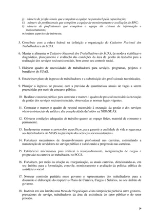 29
j) número de profissionais que compõem a equipe responsável pela capacitação;
k) número de profissionais que compõem a equipe de monitoramento e avaliação do BPC;
l) número de profissionais que compõem a equipe do sistema de informação e
monitoramento;
m)outros aspectos de interesse.
5. Contribuir com a esfera federal na definição e organização do Cadastro Nacional dos
Trabalhadores do SUAS.
6. Manter e alimentar o Cadastro Nacional dos Trabalhadores do SUAS, de modo a viabilizar o
diagnóstico, planejamento e avaliação das condições da área de gestão do trabalho para a
realização dos serviços socioassistenciais, bem como seu controle social.
7. Elaborar quadro de necessidades de trabalhadores para serviços, programas, projetos e
benefícios do SUAS.
8. Estabelecer plano de ingresso de trabalhadores e a substituição dos profissionais terceirizados.
9. Planejar o ingresso de pessoal, com a previsão de quantitativos anuais de vagas a serem
preenchidas por meio de concurso público.
10. Realizar concurso público para contratar e manter o quadro de pessoal necessário à execução
da gestão dos serviços socioassistenciais, observadas as normas legais vigentes.
11. Contratar e manter o quadro de pessoal necessário à execução da gestão e dos serviços
sócio-assistenciais de média e alta complexidade definidos na NOB/SUAS.
12. Oferecer condições adequadas de trabalho quanto ao espaço físico, material de consumo e
permanente.
13. Implementar normas e protocolos específicos, para garantir a qualidade de vida e segurança
aos trabalhadores do SUAS na prestação dos serviços socioassistenciais.
14. Fortalecer mecanismos de desenvolvimento profissional nas carreiras, estimulando a
manutenção de servidores no serviço público e valorizando a progressão nas carreiras.
15. Estabelecer mecanismos para realizar o reenquadramento, reorganização de cargos e
progressão na carreira do trabalhador, no PCCS.
16. Fortalecer, por meio da criação ou reorganização, as atuais carreiras, direcionando-as, em
seu âmbito, para a formulação, controle, monitoramento e avaliação da política pública de
assistência social.
17. Nomear comissão paritária entre governo e representantes dos trabalhadores para a
discussão e elaboração do respectivo Plano de Carreira, Cargos e Salários, no seu âmbito de
governo.
18. Instituir em seu âmbito uma Mesa de Negociações com composição paritária entre gestores,
prestadores de serviço, trabalhadores da área da assistência do setor público e do setor
privado.
 