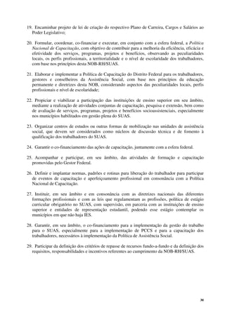 30
19. Encaminhar projeto de lei de criação do respectivo Plano de Carreira, Cargos e Salários ao
Poder Legislativo;
20. Formular, coordenar, co-financiar e executar, em conjunto com a esfera federal, a Política
Nacional de Capacitação, com objetivo de contribuir para a melhoria da eficiência, eficácia e
efetividade dos serviços, programas, projetos e benefícios, observando as peculiaridades
locais, os perfis profissionais, a territorialidade e o nível de escolaridade dos trabalhadores,
com base nos princípios desta NOB-RH/SUAS.
21. Elaborar e implementar a Política de Capacitação do Distrito Federal para os trabalhadores,
gestores e conselheiros da Assistência Social, com base nos princípios da educação
permanente e diretrizes desta NOB, considerando aspectos das peculiaridades locais, perfis
profissionais e nível de escolaridade;
22. Propiciar e viabilizar a participação das instituições de ensino superior em seu âmbito,
mediante a realização de atividades conjuntas de capacitação, pesquisa e extensão, bem como
de avaliação de serviços, programas, projetos e benefícios socioassistenciais, especialmente
nos municípios habilitados em gestão plena do SUAS.
23. Organizar centros de estudos ou outras formas de mobilização nas unidades de assistência
social, que devem ser considerados como núcleos de discussão técnica e de fomento à
qualificação dos trabalhadores do SUAS.
24. Garantir o co-financiamento das ações de capacitação, juntamente com a esfera federal.
25. Acompanhar e participar, em seu âmbito, das atividades de formação e capacitação
promovidas pelo Gestor Federal.
26. Definir e implantar normas, padrões e rotinas para liberação do trabalhador para participar
de eventos de capacitação e aperfeiçoamento profissional em consonância com a Política
Nacional de Capacitação.
27. Instituir, em seu âmbito e em consonância com as diretrizes nacionais das diferentes
formações profissionais e com as leis que regulamentam as profissões, política de estágio
curricular obrigatório no SUAS, com supervisão, em parceria com as instituições de ensino
superior e entidades de representação estudantil, podendo esse estágio contemplar os
municípios em que não haja IES.
28. Garantir, em seu âmbito, o co-financiamento para a implementação da gestão do trabalho
para o SUAS, especialmente para a implementação de PCCS e para a capacitação dos
trabalhadores, necessários à implementação da Política de Assistência Social.
29. Participar da definição dos critérios de repasse de recursos fundo-a-fundo e da definição dos
requisitos, responsabilidades e incentivos referentes ao cumprimento da NOB-RH/SUAS.
 