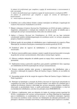 32
k) número de profissionais que compõem a equipe de monitoramento e assessoramento à
rede conveniada.
l) número de profissionais que compõem a equipe de monitoramento e avaliação do BPC;
m) número de profissionais que compõem a equipe do sistema de informação e
monitoramento;
n) outros aspectos de interesse.
6. Contribuir com a esfera federal, Estados e demais municípios na definição e organização do
Cadastro Nacional dos Trabalhadores do SUAS.
7. Manter e alimentar o Cadastro Nacional dos Trabalhadores do SUAS, de modo a viabilizar o
diagnóstico, planejamento e avaliação das condições da área de gestão do trabalho para a
realização dos serviços socioassistenciais, bem como seu controle social.
8. Aplicar o Cadastro Nacional dos Trabalhadores do SUAS, em sua base territorial,
considerando também entidades/organizações de assistência social e os serviços, programas,
projetos e benefícios existentes.
9. Elaborar quadro de necessidades de trabalhadores para a implementação do respectivo Plano
Municipal de Assistência Social para a manutenção da estrutura gestora do SUAS.
10. Estabelecer plano de ingresso de trabalhadores e a substituição dos profissionais
terceirizados.
11. Realizar concurso público para contratar e manter o quadro de pessoal necessário à execução
da gestão dos serviços socioassistenciais, observadas as normas legais vigentes.
12. Oferecer condições adequadas de trabalho quanto ao espaço físico, material de consumo e
permanente.
13. Implementar normas e protocolos específicos, para garantir a qualidade de vida e segurança
aos trabalhadores do SUAS na prestação dos serviços socioassistenciais.
14. Nomear comissão paritária entre governo e representantes dos trabalhadores para a
discussão e elaboração do respectivo Plano de Carreira, Cargos e Salários, no seu âmbito de
governo.
15. Encaminhar projeto de lei de criação do respectivo Plano de Carreira, Cargos e Salários ao
Poder Legislativo.
16. Participar na formulação e execução da Política Nacional de Capacitação preconizada na
competência da União, dos Estados e do Distrito Federal, com objetivo de contribuir para a
melhoria da eficiência, eficácia e efetividade dos serviços, programas, projetos e benefícios,
observando as peculiaridades locais, os perfis profissionais, a territorialidade e o nível de
escolaridade dos trabalhadores, com base nos princípios desta NOB-RH/SUAS.
17. Elaborar e implementar, junto aos dirigentes de órgãos da estrutura gestora municipal do
SUAS e coordenadores dos serviços socioassistenciais, um Plano Municipal de Capacitação
para os trabalhadores, os coordenadores de serviços, os conselheiros municipais, regionais
e/ou locais de assistência social, com base nos fundamentos da educação permanente e nos
princípios e diretrizes constantes nesta Norma, sendo deliberados pelos respectivos conselhos.
 