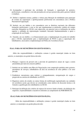 33
18. Acompanhar e participar das atividades de formação e capacitação de gestores,
profissionais, conselheiros e da rede prestadora de serviços promovidas pelos gestores federal
e estaduais.
19. Definir e implantar normas, padrões e rotinas para liberação do trabalhador para participar
de eventos de capacitação e aperfeiçoamento profissional em consonância com a Política
Nacional de Capacitação.
20. Instituir, em seu âmbito e em consonância com as diretrizes nacionais das diferentes
formações profissionais e com as leis que regulamentam as profissões, política de estágio
curricular obrigatório no SUAS, com supervisão, em parceria com as instituições de ensino
superior e entidades de representação estudantil, buscando fundamentalmente o apoio e
cooperação de seu Estado.
21. Garantir, em seu âmbito, o co-financiamento para a implementação da gestão do trabalho
para o SUAS, especialmente para a implementação de PCCS e para a capacitação dos
trabalhadores, necessários à implementação da Política de Assistência Social.
IX.4.1. PARA OS MUNICÍPIOS EM GESTÃO BÁSICA.
Além das responsabilidades e atribuições comuns à gestão municipal citadas no item
anterior, os municípios em gestão básica deverão:
1. Planejar o ingresso de pessoal com a previsão de quantitativos anuais de vagas a serem
preenchidas por meio de concurso público.
2. Instituir em seu âmbito uma Mesa de Negociações com composição paritária entre gestores,
prestadores de serviços, trabalhadores da área da assistência do setor público e do setor
privado.
3. Estabelecer mecanismos para realizar o reenquadramento, reorganização de cargos e
progressão na carreira do trabalhador, no PCCS.
4. Organizar centros de estudos ou outras formas de mobilização regionalizados nas unidades
de assistência social, que devem ser considerados como núcleos de discussão técnica e de
fomento a qualificação dos trabalhadores no SUAS.
5. Participar da definição dos critérios de repasse de recursos fundo-a-fundo e da definição dos
requisitos, responsabilidades e incentivos referentes ao cumprimento da NOB-RH/SUAS.
IX.4.2. PARA OS MUNICÍPIOS EM GESTÃO PLENA.
Além das responsabilidades e atribuições comuns à gestão municipal citadas no item
anterior, os municípios em gestão plena deverão:
 
