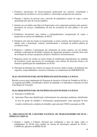 34
1. Fortalecer mecanismos de desenvolvimento profissional nas carreiras, estimulando a
manutenção de servidores no serviço público e valorizando a progressão nas carreiras.
2. Planejar o ingresso de pessoal com a previsão de quantitativos anuais de vagas a serem
preenchidas por meio de concurso público.
3. Instituir em seu âmbito uma Mesa de Negociações com composição paritária entre gestores,
prestadores de serviços, trabalhadores da área da assistência do setor público e do setor
privado.
4. Estabelecer mecanismos para realizar o reenquadramento, reorganização de cargos e
progressão na carreira do trabalhador, no PCCS.
5. Fortalecer, por meio da criação ou reorganização, as atuais carreiras, direcionando-as, em seu
âmbito, para a formulação, controle, monitoramento e avaliação da política pública de
assistência social.
6. Propiciar e viabilizar a participação das instituições de ensino superior, em seu âmbito,
mediante a realização de atividades conjuntas de capacitação, pesquisa e extensão, bem como
de avaliação de serviços, programas, projetos e benefícios socioassistenciais.
7. Organizar centros de estudos ou outras formas de mobilização regionalizados nas unidades
de assistência social, que devem ser considerados como núcleos de discussão técnica e de
fomento à qualificação dos trabalhadores no SUAS.
8. Participar da definição dos critérios de repasse de recursos fundo-a-fundo e da definição dos
requisitos, responsabilidades e incentivos referentes ao cumprimento da NOB-RH/SUAS.
IX.4.3. INCENTIVOS PARA MUNICÍPIOS EM GESTÃO BÁSICA E PLENA
Receber recursos para implantação do Programa de Incentivo à Gestão do Trabalho no SUAS, a
ser regulado pelo MDS, considerando a diretriz de eqüidade e os indicadores constantes no item
6 das Regras de Transição.
IX.4.4. REQUISITOS PARA MUNICÍPIOS EM GESTÃO BÁSICA E PLENA
a) Preencher o CADSUAS;
b) Apresentar Plano para Qualificação (enfrentamento dos principais problemas identificados
na área de gestão do trabalho) e Estruturação (programa/ações como aquisição de bens
visando à melhoria das condições de trabalho), aprovado pelo CMAS e pactuado na CIB.
X - ORGANIZAÇÃO DE CADASTRO NACIONAL DE TRABALHADORES DO SUAS –
MÓDULO CADSUAS
1. Instituir e regular o Cadastro Nacional que configurará a base de dados sobre os
trabalhadores do SUAS como módulo do sistema de informação cadastral do SUAS –
CADSUAS, aplicativo da REDE SUAS.
 