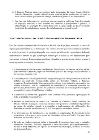 35
2. O Cadastro Nacional deverá ser composto pelas informações da União, Estados, Distrito
Federal e Municípios, visando à identificação e qualificação dos profissionais de todos os
níveis de escolaridade que atuam nos serviços, benefícios e gestão da Assistência Social.
3. Esse banco de dados deverá ser atualizado sistematicamente e regido por fluxo determinado
em regulação específica e será utilizado para subsidiar o planejamento, a gerência, a
administração e a avaliação do Sistema, bem como as ações ligadas ao desenvolvimento
profissional dos trabalhadores, a gestão dos trabalhadores e ao controle social.
XI - CONTROLE SOCIAL DA GESTÃO DO TRABALHO NO ÂMBITO DO SUAS
Uma das diretrizes da organização da Assistência Social é a participação da população, por meio de
organizações representativas, na formulação e no controle dos serviços socioassistenciais em todos
os níveis de governo. A participação popular pelo controle social é um das características do Estado
Democrático de Direito, no qual a população, mesmo após a escolha de seus representantes pelo
voto, possui o objetivo de acompanhar, contribuir e fiscalizar a ação do agente público, visando à
maior efetividade dos direitos fundamentais.
1. A implementação das discussões e deliberações das instâncias de controle social do SUAS,
sobre a Gestão do Trabalho, objetivam impactar na qualidade dos serviços socioassistenciais e
do acesso do usuário a esses.
2. A fiscalização do exercício profissional e a regulamentação das condições técnicas e éticas do
trabalho das profissões regulamentadas cabem aos Conselhos Federais e Regionais
respectivos. Essa fiscalização, diferentemente da realizada pelos sindicatos, não se detém nos
direitos trabalhistas, mas no cumprimento das competências e atribuições privativas dos
profissionais, bem como na garantia das condições necessárias ao exercício profissional pelos
empregadores, sejam eles públicos ou privados.
3. A ampliação do debate com a população sobre Controle Social, garantindo a participação de
todas as entidades representativas.
4. Deverão ser constituídas, no âmbito dos Conselhos de Assistência Social, estaduais, do
Distrito Federal e municipais, comissões paritárias entre governo e sociedade civil para tratar
da gestão do trabalho, visando a acompanhar a implementação das deliberações dos
Conselhos acerca dos trabalhadores no SUAS, na respectiva instância de governo.
5. As representações de trabalhadores e de entidades ou organizações de Assistência Social
conveniadas podem propor uma agenda de discussão e ações ao Plenário dos respectivos
Conselhos de Assistência Social.
6. Deverão ser criados espaços de debate e formulação de propostas, bem como organizados
Seminários Nacionais, Estaduais, Regionais e locais do trabalho para aprofundamento e
revisão da NOB-RH/SUAS, em especial nas Conferências Municipais, Estaduais e Nacional
de Assistência Social.
 