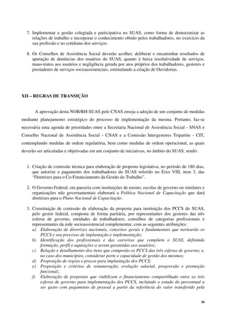 36
7. Implementar a gestão colegiada e participativa no SUAS, como forma de democratizar as
relações de trabalho e incorporar o conhecimento obtido pelos trabalhadores, no exercício da
sua profissão e no cotidiano dos serviços.
8. Os Conselhos de Assistência Social deverão acolher, deliberar e encaminhar resultados de
apuração de denúncias dos usuários do SUAS, quanto à baixa resolutividade de serviços,
maus-tratos aos usuários e negligência gerada por atos próprios dos trabalhadores, gestores e
prestadores de serviços socioassistenciais, estimulando a criação de Ouvidorias.
XII – REGRAS DE TRANSIÇÃO
A aprovação desta NOB/RH-SUAS pelo CNAS enseja a adoção de um conjunto de medidas
mediante planejamento estratégico do processo de implementação da mesma. Portanto, faz-se
necessária uma agenda de prioridades entre a Secretaria Nacional de Assistência Social - SNAS e
Conselho Nacional de Assistência Social - CNAS e a Comissão Intergestores Tripartite - CIT,
contemplando medidas de ordem regulatória, bem como medidas de ordem operacional, as quais
deverão ser articuladas e objetivadas em um conjunto de iniciativas, no âmbito do SUAS, sendo:
1. Criação de comissão técnica para elaboração de proposta legislativa, no período de 180 dias,
que autorize o pagamento dos trabalhadores do SUAS referido no Eixo VIII, item 3, das
“Diretrizes para o Co-Financiamento da Gestão do Trabalho”.
2. O Governo Federal, em parceria com instituições de ensino, escolas de governo ou similares e
organizações não governamentais elaborará a Política Nacional de Capacitação que dará
diretrizes para o Plano Nacional de Capacitação.
3. Constituição de comissão de elaboração da proposta para instituição dos PCCS do SUAS,
pelo gestor federal, composta de forma paritária, por representantes dos gestores das três
esferas de governo, entidades de trabalhadores, conselhos de categorias profissionais e
representantes da rede socioassistencial complementar, com as seguintes atribuições:
a) Elaboração de diretrizes nacionais, conceitos gerais e fundamentais que nortearão os
PCCS e seu processo de implantação e implementação;
b) Identificação dos profissionais e das carreiras que compõem o SUAS, definindo
formação, perfil e aquisições a serem garantidas aos usuários;
c) Relação e detalhamento dos itens que comporão os PCCS das três esferas de governo, e,
no caso dos municípios, considerar porte e capacidade de gestão dos mesmos;
d) Proposição de regras e prazos para implantação dos PCCS;
e) Proposição e critérios de remuneração, evolução salarial, progressão e promoção
funcional;.
f) Elaboração de propostas que viabilizem o financiamento compartilhado entre as três
esferas de governo para implementação dos PCCS, incluindo o estudo do percentual a
ser gasto com pagamento de pessoal a partir da referência do valor transferido pela
 