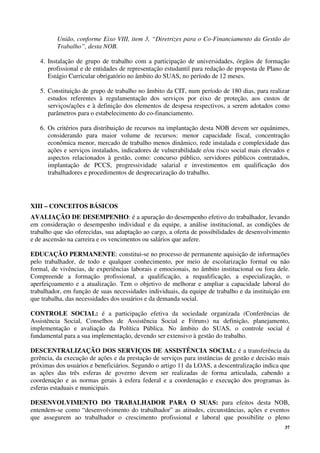 37
União, conforme Eixo VIII, item 3, “Diretrizes para o Co-Financiamento da Gestão do
Trabalho”, desta NOB.
4. Instalação de grupo de trabalho com a participação de universidades, órgãos de formação
profissional e de entidades de representação estudantil para redação de proposta de Plano de
Estágio Curricular obrigatório no âmbito do SUAS, no período de 12 meses.
5. Constituição de grupo de trabalho no âmbito da CIT, num período de 180 dias, para realizar
estudos referentes à regulamentação dos serviços por eixo de proteção, aos custos de
serviços/ações e à definição dos elementos de despesa respectivos, a serem adotados como
parâmetros para o estabelecimento do co-financiamento.
6. Os critérios para distribuição de recursos na implantação desta NOB devem ser equânimes,
considerando para maior volume de recursos: menor capacidade fiscal, concentração
econômica menor, mercado de trabalho menos dinâmico, rede instalada e complexidade das
ações e serviços instalados, indicadores de vulnerabilidade e/ou risco social mais elevados e
aspectos relacionados à gestão, como: concurso público, servidores públicos contratados,
implantação de PCCS, progressividade salarial e investimentos em qualificação dos
trabalhadores e procedimentos de desprecarização do trabalho.
XIII – CONCEITOS BÁSICOS
AVALIAÇÃO DE DESEMPENHO: é a apuração do desempenho efetivo do trabalhador, levando
em consideração o desempenho individual e da equipe, a análise institucional, as condições de
trabalho que são oferecidas, sua adaptação ao cargo, a oferta de possibilidades de desenvolvimento
e de ascensão na carreira e os vencimentos ou salários que aufere.
EDUCAÇÃO PERMANENTE: constitui-se no processo de permanente aquisição de informações
pelo trabalhador, de todo e qualquer conhecimento, por meio de escolarização formal ou não
formal, de vivências, de experiências laborais e emocionais, no âmbito institucional ou fora dele.
Compreende a formação profissional, a qualificação, a requalificação, a especialização, o
aperfeiçoamento e a atualização. Tem o objetivo de melhorar e ampliar a capacidade laboral do
trabalhador, em função de suas necessidades individuais, da equipe de trabalho e da instituição em
que trabalha, das necessidades dos usuários e da demanda social.
CONTROLE SOCIAL: é a participação efetiva da sociedade organizada (Conferências de
Assistência Social, Conselhos de Assistência Social e Fóruns) na definição, planejamento,
implementação e avaliação da Política Pública. No âmbito do SUAS, o controle social é
fundamental para a sua implementação, devendo ser extensivo à gestão do trabalho.
DESCENTRALIZAÇÃO DOS SERVIÇOS DE ASSISTÊNCIA SOCIAL: é a transferência da
gerência, da execução de ações e da prestação de serviços para instâncias de gestão e decisão mais
próximas dos usuários e beneficiários. Segundo o artigo 11 da LOAS, a descentralização indica que
as ações das três esferas de governo devem ser realizadas de forma articulada, cabendo a
coordenação e as normas gerais à esfera federal e a coordenação e execução dos programas às
esferas estaduais e municipais.
DESENVOLVIMENTO DO TRABALHADOR PARA O SUAS: para efeitos desta NOB,
entendem-se como “desenvolvimento do trabalhador” as atitudes, circunstâncias, ações e eventos
que assegurem ao trabalhador o crescimento profissional e laboral que possibilite o pleno
 