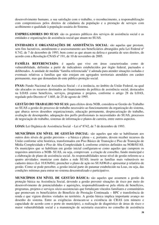 38
desenvolvimento humano, a sua satisfação com o trabalho, o reconhecimento, a responsabilização
com compromissos pelos direitos de cidadania da população e a prestação de serviços com
acolhimento e qualidade à população usuária do Sistema.
EMPREGADORES DO SUAS: são os gestores públicos dos serviços de assistência social e as
entidades e organizações de assistência social que atuam no SUAS.
ENTIDADES E ORGANIZAÇÕES DE ASSISTÊNCIA SOCIAL: são aquelas que prestam,
sem fins lucrativos, atendimento e assessoramento aos beneficiários abrangidos pela Lei Federal nº
8.742, de 7 de dezembro de 1993, bem como as que atuam na defesa e garantia de seus direitos, de
acordo com a Resolução CNAS nº 191, de 10 de novembro de 2005.
FAMÍLIA REFERENCIADA: é aquela que vive em áreas caracterizadas como de
vulnerabilidade, definidas a partir de indicadores estabelecidos por órgão federal, pactuados e
deliberados. A unidade de medida “família referenciada” é adotada para atender situações isoladas e
eventuais relativas a famílias que não estejam em agregados territoriais atendidos em caráter
permanente, mas que demandam do ente público proteção social.
FNAS: Fundo Nacional de Assistência Social – é a instância, no âmbito da União Federal, na qual
são alocados os recursos destinados ao financiamento da política de assistência social, destacados
na LOAS como benefícios, serviços, programas e projetos, conforme o artigo 28 da LOAS,
regulado pelo Decreto nº 1.605, de 25 de agosto de 1995.
GESTÃO DO TRABALHO NO SUAS: para efeitos desta NOB, considera-se Gestão do Trabalho
no SUAS a gestão do processo de trabalho necessário ao funcionamento da organização do sistema,
que abarca novos desenhos organizacionais, educação permanente, desprecarização do trabalho,
avaliação de desempenho, adequação dos perfis profissionais às necessidades do SUAS, processos
de negociação do trabalho, sistemas de informação e planos de carreira, entre outros aspectos.
LOAS: Lei Orgânica de Assistência Social - Lei nº 8742, de 7 de dezembro de 1993.
MUNICÍPIOS EM NÍVEL DE GESTÃO INICIAL: são aqueles que não se habilitaram aos
outros dois níveis de gestão previstos – a básica e plena – e, portanto, devem receber recursos da
União conforme série histórica, transformados em Piso Básico de Transição e Piso de Transição de
Média Complexidade e Piso de Alta Complexidade I, conforme critérios definidos na NOB/SUAS.
Os municípios que se habilitam em gestão inicial configuram-se como aqueles que cumprem os
requisitos anteriores a NOB- SUAS, ou seja, comprovam a criação de conselho, fundo municipal e
a elaboração de plano de assistência social. As responsabilidades nesse nível de gestão referem-se a
quatro atividades: municiar com dados a rede SUAS; inserir as famílias mais vulneráveis no
cadastro único (Lei 10.836/04); preencher o plano de ação no SUASWeb e apresentar p relatório de
gestão. Como se pode perceber, a gestão inicial parte do patamar estabelecido na Loas, ou seja, das
condições mínimas para entrar no sistema descentralizado e participativo.
MUNICÍPIOS EM NÍVEL DE GESTÃO BÁSICA: são aqueles que assumem a gestão da
proteção básica na Assistência Social, devendo a gestão prevenir situações de risco por meio do
desenvolvimento de potencialidades e aquisições, responsabilizando-se pela oferta de benefícios,
programas, projetos e serviços sócio-assistenciais que fortaleçam vínculos familiares e comunitários
que promovam os beneficiários do Beneficio de Prestação Continuada – BPC e transferência de
renda e que vigiem direitos violados no território. A gestão básica implica importante avanço no
desenho do sistema. Entre as exigências destacam-se a existência de CRAS (em número e
capacidade de acordo com o porte do município), a realização de diagnóstico de áreas de risco e
maior vulnerabilidade social e a manutenção de secretaria executiva no conselho de assistência
 
