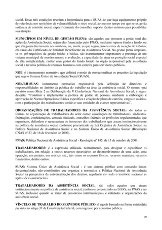 39
social. Essas três condições revelam a importância para o SUAS de que haja equipamento próprio
de referência nos territórios de vulnerabilidade e risco social, ao mesmo tempo em que se exige da
instância de controle social, especificamente do conselho, suporte técnico mínimo para possibilitar
sua atuação.
MUNICÍPIOS EM NÍVEL DE GESTÃO PLENA: são aqueles que possuem a gestão total das
ações da Assistência Social, sejam elas financiadas pelo FNAS, mediante repasse fundo a fundo, ou
que cheguem diretamente aos usuários, ou, ainda, as que sejam provenientes de isenção de tributos,
em razão do Certificado de Entidade Beneficente da Assistência Social. Na gestão plena ampliam-
se os pré-requisitos da gestão inicial e básica, são extremamente importantes a presença de um
sistema municipal de monitoramento e avaliação, a capacidade de atuar na proteção social especial
de alta complexidade, contar com gestor do fundo lotado no órgão responsável pela assistência
social e ter uma política de recursos humanos com carreira para servidores públicos.
NOB: é o instrumento normativo que definirá o modo de operacionalizar os preceitos da legislação
que rege o Sistema Único de Assistência Social (SUAS).
NOB/RH-SUAS: instrumento normativo responsável pela definição de diretrizes e
responsabilidades no âmbito da política do trabalho na área da assistência social. O mesmo está
previsto como Meta 2 na Deliberação da V Conferência Nacional da Assistência Social, a seguir
descrita: “Construir e implementar a política de gestão de pessoas, mediante a elaboração e
aprovação de Norma Operacional Básica específica e criação de plano de carreira, cargos e salários,
com a participação dos trabalhadores sociais e suas entidades de classes representativas”.
ORGANIZAÇÕES DE TRABALHADORES DA ASSISTÊNCIA SOCIAL: são todas as
formas de organização de trabalhadores do setor como: associações de trabalhadores, sindicatos,
federações, confederações, centrais sindicais, conselhos federais de profissões regulamentadas que
organizam, defendem e representam os interesses dos trabalhadores que atuam institucionalmente
na política de assistência social, conforme preconizado na Lei Orgânica de Assistência Social, na
Política Nacional de Assistência Social e no Sistema Único da Assistência Social. (Resolução
CNAS nº 23, de 16 de fevereiro de 2006).
PNAS: Política Nacional de Assistência Social - Resolução nº 145, de 15 de outubro de 2004.
TRABALHADORES: é a expressão utilizada, normalmente, para designar e especificar os
trabalhadores, em relação a outros recursos necessários ao desenvolvimento de uma ação, uma
operação, um projeto, um serviço, etc., tais como os recursos físicos, recursos materiais, recursos
financeiros, dentre outros.
SUAS: Sistema Único de Assistência Social - é um sistema público com comando único,
descentralizado, não-contributivo que organiza e normatiza a Política Nacional de Assistência
Social na perspectiva da universalização dos direitos, regulando em todo o território nacional as
ações sócio-assistenciais.
TRABALHADORES DA ASSISTÊNCIA SOCIAL: são todos aqueles que atuam
institucionalmente na política de assistência social, conforme preconizado na LOAS, na PNAS e no
SUAS, inclusive quando se tratar de consórcios intermunicipais e entidades e organizações da
assistência social.
VÍNCULO DE TRABALHO DO SERVIDOR PÚBLICO: é aquele baseado na forma estatutária
prevista no artigo 37 da Constituição Federal, com ingresso por concurso público.
 