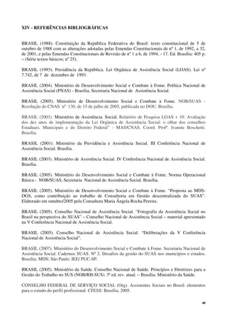 40
XIV - REFERÊNCIAS BIBLIOGRÁFICAS
BRASIL (1988). Constituição da República Federativa do Brasil: texto constitucional de 5 de
outubro de 1988 com as alterações adotadas pelas Emendas Constitucionais de nº 1, de 1992, a 32,
de 2001, e pelas Emendas Constitucionais de Revisão de nº 1 a 6, de 1994, - 17. Ed. Brasília: 405 p.
– (Série textos básicos; nº 25).
BRASIL (1993). Presidência da República. Lei Orgânica de Assistência Social (LOAS). Lei nº
7.742, de 7 de dezembro de 1993.
BRASIL (2004). Ministério de Desenvolvimento Social e Combate à Fome. Política Nacional de
Assistência Social (PNAS) - Brasília, Secretaria Nacional de Assistência Social.
BRASIL (2005). Ministério de Desenvolvimento Social e Combate à Fome. NOB/SUAS -
Resolução do CNAS nº 130, de 15 de julho de 2005, publicada no DOU. Brasília.
BRASIL (2003). Ministério de Assistência. Social, Relatório de Pesquisa LOAS + 10: Avaliação
dos dez anos de implementação da Lei Orgânica de Assistência Social: o olhar dos conselhos
Estaduais, Municipais e do Distrito Federal” - MAS/CNAS. Coord. Profª. Ivanete Boschetti.
Brasília.
BRASIL (2001). Ministério da Previdência e Assistência Social. III Conferência Nacional de
Assistência Social. Brasília.
BRASIL (2003). Ministério de Assistência Social. IV Conferência Nacional de Assistência Social.
Brasília.
BRASIL (2005). Ministério do Desenvolvimento Social e Combate à Fome. Norma Operacional
Básica - NOB/SUAS, Secretaria Nacional de Assistência Social. Brasília.
BRASIL (2005). Ministério de Desenvolvimento Social e Combate à Fome. “Proposta ao MDS-
DGS, como contribuição ao trabalho de Consultoria em Gestão descentralizada do SUAS”.
Elaborado em outubro/2005 pela Consultora Maria Ângela Rocha Pereira.
BRASIL (2005). Conselho Nacional de Assistência Social. “Fotografia da Assistência Social no
Brasil na perspectiva do SUAS” – Conselho Nacional de Assistência Social – material apresentado
na V Conferência Nacional de Assistência Social.
BRASIL (2005). Conselho Nacional de Assistência Social. “Deliberações da V Conferência
Nacional de Assistência Social”.
BRASIL (2007). Ministério do Desenvolvimento Social e Combate à Fome. Secretaria Nacional de
Assistência Social. Cadernos SUAS. Nº 2. Desafios da gestão do SUAS nos municípios e estados.
Brasília: MDS; São Paulo: IEE/ PUC-SP.
BRASIL (2005). Ministério da Saúde. Conselho Nacional de Saúde. Princípios e Diretrizes para a
Gestão do Trabalho no SUS (NOB/RH-SUS). 3ª ed. rev. atual. – Brasília: Ministério da Saúde.
CONSELHO FEDERAL DE SERVIÇO SOCIAL (Org). Assistentes Sociais no Brasil: elementos
para o estudo do perfil profissional. CFESS: Brasília, 2005.
 