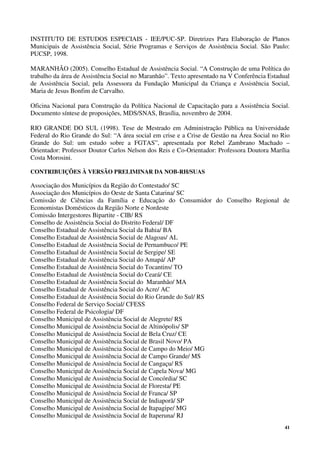 41
INSTITUTO DE ESTUDOS ESPECIAIS - IEE/PUC-SP. Diretrizes Para Elaboração de Planos
Municipais de Assistência Social, Série Programas e Serviços de Assistência Social. São Paulo:
PUCSP, 1998.
MARANHÃO (2005). Conselho Estadual de Assistência Social. “A Construção de uma Política do
trabalho da área de Assistência Social no Maranhão”. Texto apresentado na V Conferência Estadual
de Assistência Social, pela Assessora da Fundação Municipal da Criança e Assistência Social,
Maria de Jesus Bonfim de Carvalho.
Oficina Nacional para Construção da Política Nacional de Capacitação para a Assistência Social.
Documento síntese de proposições, MDS/SNAS, Brasília, novembro de 2004.
RIO GRANDE DO SUL (1998). Tese de Mestrado em Administração Pública na Universidade
Federal do Rio Grande do Sul: “A área social em crise e a Crise de Gestão na Área Social no Rio
Grande do Sul: um estudo sobre a FGTAS”, apresentada por Rebel Zambrano Machado –
Orientador: Professor Doutor Carlos Nelson dos Reis e Co-Orientador: Professora Doutora Marília
Costa Morosini.
CONTRIBUIÇÕES À VERSÃO PRELIMINAR DA NOB-RH/SUAS
Associação dos Municípios da Região do Contestado/ SC
Associação dos Municípios do Oeste de Santa Catarina/ SC
Comissão de Ciências da Família e Educação do Consumidor do Conselho Regional de
Economistas Domésticos da Região Norte e Nordeste
Comissão Intergestores Bipartite - CIB/ RS
Conselho de Assistência Social do Distrito Federal/ DF
Conselho Estadual de Assistência Social da Bahia/ BA
Conselho Estadual de Assistência Social de Alagoas/ AL
Conselho Estadual de Assistência Social de Pernambuco/ PE
Conselho Estadual de Assistência Social de Sergipe/ SE
Conselho Estadual de Assistência Social do Amapá/ AP
Conselho Estadual de Assistência Social do Tocantins/ TO
Conselho Estadual de Assistência Social do Ceará/ CE
Conselho Estadual de Assistência Social do Maranhão/ MA
Conselho Estadual de Assistência Social do Acre/ AC
Conselho Estadual de Assistência Social do Rio Grande do Sul/ RS
Conselho Federal de Serviço Social/ CFESS
Conselho Federal de Psicologia/ DF
Conselho Municipal de Assistência Social de Alegrete/ RS
Conselho Municipal de Assistência Social de Altinópolis/ SP
Conselho Municipal de Assistência Social de Bela Cruz/ CE
Conselho Municipal de Assistência Social de Brasil Novo/ PA
Conselho Municipal de Assistência Social de Campo do Meio/ MG
Conselho Municipal de Assistência Social de Campo Grande/ MS
Conselho Municipal de Assistência Social de Cangaçu/ RS
Conselho Municipal de Assistência Social de Capela Nova/ MG
Conselho Municipal de Assistência Social de Concórdia/ SC
Conselho Municipal de Assistência Social de Floresta/ PE
Conselho Municipal de Assistência Social de Franca/ SP
Conselho Municipal de Assistência Social de Indiaporã/ SP
Conselho Municipal de Assistência Social de Itapagipe/ MG
Conselho Municipal de Assistência Social de Itaperuna/ RJ
 