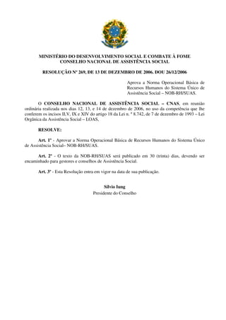 MINISTÉRIO DO DESENVOLVIMENTO SOCIAL E COMBATE À FOME
CONSELHO NACIONAL DE ASSISTÊNCIA SOCIAL
RESOLUÇÃO Nº 269, DE 13 DE DEZEMBRO DE 2006. DOU 26/12/2006
Aprova a Norma Operacional Básica de
Recursos Humanos do Sistema Único de
Assistência Social – NOB-RH/SUAS.
O CONSELHO NACIONAL DE ASSISTÊNCIA SOCIAL – CNAS, em reunião
ordinária realizada nos dias 12, 13, e 14 de dezembro de 2006, no uso da competência que lhe
conferem os incisos II,V, IX e XIV do artigo 18 da Lei n. º 8.742, de 7 de dezembro de 1993 – Lei
Orgânica da Assistência Social – LOAS,
RESOLVE:
Art. 1º - Aprovar a Norma Operacional Básica de Recursos Humanos do Sistema Único
de Assistência Social– NOB-RH/SUAS.
Art. 2º - O texto da NOB-RH/SUAS será publicado em 30 (trinta) dias, devendo ser
encaminhado para gestores e conselhos de Assistência Social.
Art. 3º - Esta Resolução entra em vigor na data de sua publicação.
Sílvio Iung
Presidente do Conselho
 
