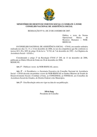 MINISTÉRIO DO DESENVOLVIMENTO SOCIAL E COMBATE À FOME
CONSELHO NACIONAL DE ASSISTÊNCIA SOCIAL
RESOLUÇÃO Nº 01, DE 25 DE JANEIRO DE 2007.
Publica o texto da Norma
Operacional Básica de
Recursos Humanos – NOB-
RH/SUAS.
O CONSELHO NACIONAL DE ASSISTÊNCIA SOCIAL – CNAS, em reunião ordinária
realizada nos dias 12, 13, e 14 de dezembro de 2006, no uso da competência que lhe conferem os
incisos II,V, IX e XIV do artigo 18 da Lei n. º 8.742, de 7 de dezembro de 1993 – Lei Orgânica da
Assistência Social – LOAS e,
Considerando o artigo 2º da Resolução CNAS nº 269, de 13 de dezembro de 2006,
publicada no Diário Oficial da União em 26 de dezembro de 2006,
RESOLVE:
Art. 1º - Publicar o texto da NOB-RH/SUAS, anexo.
Art. 2º - A Presidência e a Secretaria Executiva do Conselho Nacional de Assistência
Social – CNAS deverão encaminhar o texto da NOB-RH/SUAS ao Senhor Ministro de Estado do
Desenvolvimento Social e Combate à Fome, ao CONGEMAS, ao FONSEAS, aos Conselhos de
Assistência Social dos Estados, do Distrito Federal e dos Municípios.
Art. 3º - Esta Resolução entra em vigor na data de sua publicação.
Sílvio Iung
Presidente do Conselho
 