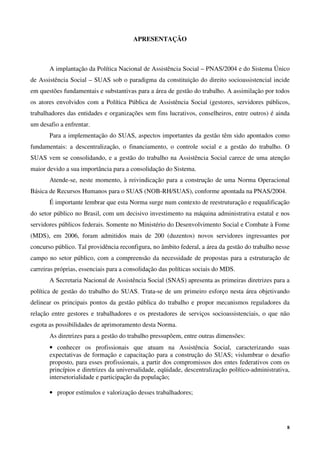 8
APRESENTAÇÃO
A implantação da Política Nacional de Assistência Social – PNAS/2004 e do Sistema Único
de Assistência Social – SUAS sob o paradigma da constituição do direito socioassistencial incide
em questões fundamentais e substantivas para a área de gestão do trabalho. A assimilação por todos
os atores envolvidos com a Política Pública de Assistência Social (gestores, servidores públicos,
trabalhadores das entidades e organizações sem fins lucrativos, conselheiros, entre outros) é ainda
um desafio a enfrentar.
Para a implementação do SUAS, aspectos importantes da gestão têm sido apontados como
fundamentais: a descentralização, o financiamento, o controle social e a gestão do trabalho. O
SUAS vem se consolidando, e a gestão do trabalho na Assistência Social carece de uma atenção
maior devido a sua importância para a consolidação do Sistema.
Atende-se, neste momento, à reivindicação para a construção de uma Norma Operacional
Básica de Recursos Humanos para o SUAS (NOB-RH/SUAS), conforme apontada na PNAS/2004.
É importante lembrar que esta Norma surge num contexto de reestruturação e requalificação
do setor público no Brasil, com um decisivo investimento na máquina administrativa estatal e nos
servidores públicos federais. Somente no Ministério do Desenvolvimento Social e Combate à Fome
(MDS), em 2006, foram admitidos mais de 200 (duzentos) novos servidores ingressantes por
concurso público. Tal providência reconfigura, no âmbito federal, a área da gestão do trabalho nesse
campo no setor público, com a compreensão da necessidade de propostas para a estruturação de
carreiras próprias, essenciais para a consolidação das políticas sociais do MDS.
A Secretaria Nacional de Assistência Social (SNAS) apresenta as primeiras diretrizes para a
política de gestão do trabalho do SUAS. Trata-se de um primeiro esforço nesta área objetivando
delinear os principais pontos da gestão pública do trabalho e propor mecanismos reguladores da
relação entre gestores e trabalhadores e os prestadores de serviços socioassistenciais, o que não
esgota as possibilidades de aprimoramento desta Norma.
As diretrizes para a gestão do trabalho pressupõem, entre outras dimensões:
• conhecer os profissionais que atuam na Assistência Social, caracterizando suas
expectativas de formação e capacitação para a construção do SUAS; vislumbrar o desafio
proposto, para esses profissionais, a partir dos compromissos dos entes federativos com os
princípios e diretrizes da universalidade, eqüidade, descentralização político-administrativa,
intersetorialidade e participação da população;
• propor estímulos e valorização desses trabalhadores;
 
