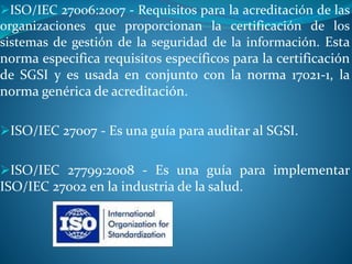 ISO/IEC 27006:2007 - Requisitos para la acreditación de las
organizaciones que proporcionan la certificación de los
sistemas de gestión de la seguridad de la información. Esta
norma especifica requisitos específicos para la certificación
de SGSI y es usada en conjunto con la norma 17021-1, la
norma genérica de acreditación.
ISO/IEC 27007 - Es una guía para auditar al SGSI.
ISO/IEC 27799:2008 - Es una guía para implementar
ISO/IEC 27002 en la industria de la salud.
 