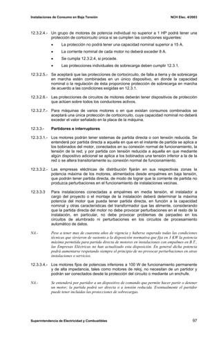 Instalaciones de Consumo en Baja Tensión NCH Elec. 4/2003
12.3.2.4.- Un grupo de motores de potencia individual no superior a 1 HP podrá tener una
protección de cortocircuito única si se cumplen las condiciones siguientes:
• La protección no podrá tener una capacidad nominal superior a 15 A.
• La corriente nominal de cada motor no deberá exceder 8 A.
• Se cumpla 12.3.2.4, si procede.
• Las protecciones individuales de sobrecarga deben cumplir 12.3.1.
12.3.2.5.- Se aceptará que las protecciones de cortocircuito, de falla a tierra y de sobrecarga
en marcha estén combinadas en un único dispositivo, en donde la capacidad
nominal o la regulación de ésta proporcione protección de sobrecarga en marcha
de acuerdo a las condiciones exigidas en 12.3.1.
12.3.2.6.- Las protecciones de circuitos de motores deberán tener dispositivos de protección
que actúen sobre todos los conductores activos.
12.3.2.7.- Para máquinas de varios motores o en que existan consumos combinados se
aceptará una única protección de cortocircuito, cuya capacidad nominal no deberá
exceder el valor señalado en la placa de la máquina.
12.3.3.- Partidores e interruptores
12.3.3.1.- Los motores podrán tener sistemas de partida directa o con tensión reducida. Se
entenderá por partida directa a aquella en que en el instante de partida se aplica a
los bobinados del motor, conectados en su conexión normal de funcionamiento, la
tensión de la red; y por partida con tensión reducida a aquella en que mediante
algún dispositivo adicional se aplica a los bobinados una tensión inferior a la de la
red o se altera transitoriamente su conexión normal de funcionamiento.
12.3.3.2.- Las empresas eléctricas de distribución fijarán en sus respectivas zonas la
potencia máxima de los motores, alimentados desde empalmes en baja tensión,
que podrán tener partida directa, de modo de lograr que la corriente de partida no
produzca perturbaciones en el funcionamiento de instalaciones vecinas.
12.3.3.3 Para instalaciones conectadas a empalmes en media tensión, el instalador a
cargo del proyecto o el montaje de la instalación deberá determinar la máxima
potencia del motor que pueda tener partida directa, en función a la capacidad
nominal y otras características del transformador que las alimente, considerando
que la partida directa del motor no debe provocar perturbaciones en el resto de la
instalación, en particular, no debe provocar problemas de parpadeo en los
circuitos de alumbrado ni perturbaciones en los circuitos de procesamiento
automático de datos.
NA.- Pese a tener mas de cuarenta años de vigencia y haberse superado todas las condiciones
técnicas que sirvieron de sustento a la disposición normativa que fija en 3 KW la potencia
máxima permitida para partida directa de motores en instalaciones con empalmes en B.T.,
las Empresas Eléctricas no han actualizado esta disposición. En general dicha potencia
podrá aumentarse respetando siempre el principio de no provocar perturbaciones en otras
instalaciones o servicios.
12.3.3.4.- Los motores fijos de potencias inferiores a 100 W de funcionamiento permanente
y de alta impedancia, tales como motores de reloj, no necesitan de un partidor y
podrán ser conectados desde la protección del circuito o mediante un enchufe.
NA.- Se entenderá por partidor a un dispositivo de comando que permite hacer partir o detener
un motor; la partida podrá ser directa o a tensión reducida. Eventualmente el partidor
puede tener incluidas las protecciones de sobrecargas.
Superintendencia de Electricidad y Combustibles 97
 