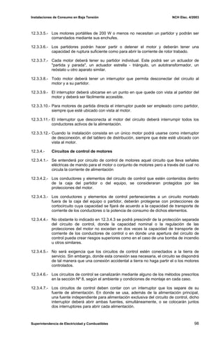 Instalaciones de Consumo en Baja Tensión NCH Elec. 4/2003
12.3.3.5.- Los motores portátiles de 200 W o menos no necesitan un partidor y podrán ser
comandados mediante sus enchufes.
12.3.3.6.- Los partidores podrán hacer partir o detener el motor y deberán tener una
capacidad de ruptura suficiente como para abrir la corriente de rotor trabado.
12.3.3.7.- Cada motor deberá tener su partidor individual. Este podrá ser un actuador de
"partida y parada", un actuador estrella - triángulo, un autotransformador, un
reóstato u otro aparato similar.
12.3.3.8.- Todo motor deberá tener un interruptor que permita desconectar del circuito al
motor y a su partidor.
12.3.3.9.- El interruptor deberá ubicarse en un punto en que quede con vista al partidor del
motor y deberá ser fácilmente accesible.
12.3.3.10.- Para motores de partida directa el interruptor puede ser empleado como partidor,
siempre que esté ubicado con vista al motor.
12.3.3.11.- El interruptor que desconecta al motor del circuito deberá interrumpir todos los
conductores activos de la alimentación.
12.3.3.12.- Cuando la instalación consista en un único motor podrá usarse como interruptor
de desconexión, el del tablero de distribución, siempre que éste esté ubicado con
vista al motor.
12.3.4.- Circuitos de control de motores
12.3.4.1.- Se entenderá por circuito de control de motores aquel circuito que lleva señales
eléctricas de mando para el motor o conjunto de motores pero a través del cual no
circula la corriente de alimentación
12.3.4.2.- Los conductores y elementos del circuito de control que estén contenidos dentro
de la caja del partidor o del equipo, se consideraran protegidos por las
protecciones del motor.
12.3.4.3.- Los conductores y elementos de control pertenecientes a un circuito montado
fuera de la caja del equipo o partidor, deberán protegerse con protecciones de
cortocircuito cuya capacidad se fijará de acuerdo a la capacidad de transporte de
corriente de los conductores o la potencia de consumo de dichos elementos.
12.3.4.4.- No obstante lo indicado en 12.3.4.3 se podrá prescindir de la protección separada
del circuito de control, donde la capacidad nominal o la regulación de las
protecciones del motor no excedan en dos veces la capacidad de transporte de
corriente de los conductores de control o en donde una apertura del circuito de
control pueda crear riesgos superiores como en el caso de una bomba de incendio
u otros similares.
12.3.4.5.- No será exigencia que los circuitos de control estén conectados a la tierra de
servicio. Sin embargo, donde esta conexión sea necesaria, el circuito se dispondrá
de tal manera que una conexión accidental a tierra no haga partir el o los motores
controlados.
12.3.4.6.- Los circuitos de control se canalizarán mediante alguno de los métodos prescritos
en la sección Nº 8, según el ambiente y condiciones de montaje en cada caso.
12.3.4.7.- Los circuitos de control deben contar con un interruptor que los separe de su
fuente de alimentación. En donde se usa, además de la alimentación principal,
una fuente independiente para alimentación exclusiva del circuito de control, dicho
interruptor deberá abrir ambas fuentes, simultáneamente, o se colocarán juntos
dos interruptores para abrir cada alimentación.
Superintendencia de Electricidad y Combustibles 98
 