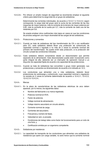 Instalaciones de Consumo en Baja Tensión NCH Elec. 4/2003
12.4.2.6.- Por ofrecer un amplio margen de seguridad se recomienda emplear el siguiente
criterio para determinar la carga total de un grupo de soldadoras:
Determinando las corrientes individuales, de acuerdo a 12.4.2.1 ó 12.4.2.2, según
corresponda, la carga total del grupo será la suma de las corrientes de las dos
maquinas de mayor potencia, más la corriente de la tercera de mayor potencia por
0,85, más la corriente de la cuarta por 0,7, más la corriente de cada una de las
restantes por 0,6.
Se acepta emplear otros coeficientes más bajos en casos en que las condiciones
de proceso aseguren una mayor diversidad de las cargas de las soldadoras.
12.4.3.- Protecciones y comandos
12.4.3.1.- Cuando se trata de soldadoras del tipo transformador de CA o con rectificador
para CC, cada soldadora deberá llevar una protección de cortocircuito de
capacidad nominal o regulada a no más de 2 veces la corriente nominal del
primario del transformador. Se puede omitir esta protección, si la protección del
circuito cumple las condiciones indicadas.
12.4.3.2.- Cada soldadora deberá comandarse desde un desconectador que permita
separarla de la alimentación. Este desconectador puede estar incorporado como
parte integral de ella, debiendo ser un interruptor de operación manual o un
disyuntor de capacidad fijada de acuerdo a la capacidad de las protecciones.
12.4.3.3.- Cuando se trata de soldadoras tipo convertidor o grupo motor generador, sus
protecciones y comandos se dimensionarán de acuerdo a lo indicado en 12.3.
12.4.3.4 Los conductores que alimenten una o más soldadoras, deberán llevar
protecciones de sobrecarga y cortocircuito, cuya capacidad nominal o regulación
no exceda en 2 veces la corriente determinada de acuerdo a 12.4.2.1, 12.4.2.2,
12.4.2.3 ó 12.4.2.4..
12.4.4.- Marcas
12.4.4.1.- En la placa de características de las soldadoras eléctricas de arco deben
aparecer, por lo menos, los siguientes datos:
• Nombre del fabricante o su marca registrada.
• Potencia nominal en KVA.
• Factor de potencia.
• Voltaje nominal de alimentación.
• Voltaje máximo secundario en circuito abierto.
• Corriente nominal de carga.
• Corrientes del secundario.
• Frecuencia y número de fases.
• Velocidad en rpm, si procede.
• Condiciones de trabajo tales como factor de funcionamiento para un ciclo de
una hora, y
• Certificación emitida por un organismo competente.
12.4.5.- Soldadoras por resistencia
12.4.5.1.- La capacidad de transporte de los conductores que alimentan una soldadora de
resistencia que opere con carga variable, no será menor que la corriente nominal
Superintendencia de Electricidad y Combustibles 100
 