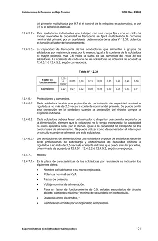 Instalaciones de Consumo en Baja Tensión NCH Elec. 4/2003
del primario multiplicada por 0,7 si el control de la máquina es automático, o por
0,5 si el control es manual.
12.4.5.2.- Para soldadoras individuales que trabajen con una carga fija y con un ciclo de
trabajo invariable la capacidad de transporte se fijará multiplicando la corriente
nominal del primario por un coeficiente determinado de la tabla Nº 12.31, obtenido
en función al factor de funcionamiento.
12.4.5.3.- La capacidad de transporte de los conductores que alimentan a grupos de
soldadoras por resistencia será, por lo menos, igual a la corriente de la soldadora
de mayor potencia más 0,6 veces la suma de las corrientes del resto de las
soldadoras. La corriente de cada una de las soldadoras se obtendrá de acuerdo a
12.4.5.1 ó 12.4.5.2, según corresponda.
Tabla Nº 12.31
Factor de
Funcionamiento
0,05
ó
menor
0,075 0,10 0,15 0,20 0,25 0,30 0,40 0,50
Coeficiente 0,22 0,27 0,32 0,39 0,45 0,50 0,55 0,63 0,71
12.4.6.- Protecciones y comandos.
12.4.6.1 Cada soldadora tendrá una protección de cortocircuito de capacidad nominal o
regulada a no más de 2,5 veces la corriente nominal del primario. Se puede omitir
esta protección en la soldadora cuando la protección del circuito cumpla la
exigencia indicada.
12.4.6.2 Cada soldadora deberá llevar un interruptor o disyuntor que permita separarla de
la alimentación, siempre que la soldadora no lo tenga incorporado; la capacidad
de estos aparatos será, por lo menos, igual a la capacidad de transporte de los
conductores de alimentación. Se puede utilizar como desconectador el interruptor
de circuito cuando se alimente una sola soldadora.
12.4.6.3.- Los conductores de alimentación a una soldadora o grupo de soldadoras deberán
llevar protecciones de sobrecarga y cortocircuitos de capacidad nominal o
regulados a no más de 2,5 veces la corriente máxima que pueda circular por ellos,
determinada de acuerdo a 12.4.5.1, 12.4.5.2 ó 12.4.5.3, según corresponda.
12.4.7.- Marcas
12.4.7.1.- En la placa de características de las soldadoras por resistencia se indicarán los
siguientes datos:
• Nombre del fabricante o su marca registrada.
• Potencia nominal en KVA.
• Factor de potencia.
• Voltaje nominal de alimentación.
• Para un factor de funcionamiento de 0,5, voltajes secundarios de circuito
abierto, corrientes máxima y mínima de secundario en cortocircuito.
• Distancia entre electrodos, y
• Certificación emitida por un organismo competente.
Superintendencia de Electricidad y Combustibles 101
 