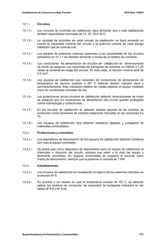 Instalaciones de Consumo en Baja Tensión NCH Elec. 4/2003
13.1.- Circuitos
13.1.1.- Los circuitos de enchufes de calefacción para alimentar dos o más calefactores
tendrán capacidades nominales de 15, 20, 25 ó 30 A.
13.1.2.- La cantidad de enchufes en cada circuito de calefacción se fijará tomando en
cuenta la capacidad nominal del circuito y la potencia unitaria de cada equipo
calefactor que se conecte a él.
13.1.3.- Los equipos de potencias unitarias superiores a las capacidades de los circuitos
señalados en 13.1.1 se deberán alimentar a través de un tablero de comando.
13.1.4.- Los conductores de alimentación de circuitos de calefacción se dimensionarán
de modo de asegurar una capacidad de transporte de corriente no inferior a 1,25
veces la corriente de carga del circuito. En todo caso, la sección mínima será de
2,5 mm2
.
13.1.5.- Los equipos de calefacción que necesiten de conductores de alimentación de
temperatura de servicio superior a 60º C deberán tenerlo indicado clara y
permanentemente. Esta indicación deberá ser visible estando el equipo instalado
como en condiciones normales de uso.
13.1.6.- Las protecciones de los circuitos de calefacción deberán dimensionarse de modo
de asegurar que los conductores de alimentación del circuito queden protegidos
contra sobrecargas y cortocircuitos.
13.1.7.- En los circuitos de calefacción se deberán adoptar algunas de las medidas de
protección contra tensiones de contacto peligrosas indicadas en las secciones 9 y
10.
13.1.8.- Los equipos de calefacción fijos deberán instalarse alejados y protegidos de
materiales combustibles.
13.2.- Protecciones y comandos
13.2.1.- Los dispositivos de desconexión de los equipos de calefacción deberán instalarse
con vista al equipo controlado.
13.2.2.- Se podrá usar como dispositivo de desconexión para un equipo de calefacción el
interruptor o disyuntor del circuito, siempre que estén a la vista del equipo y
fácilmente accesibles. En equipos enchufables se aceptará el enchufe como
medio de desconexión, siempre que la potencia no exceda de 1 KW.
13.3.- Canalizaciones
13.3.1.- Los circuitos de calefacción se canalizarán en alguno de los sistemas indicados en
la sección Nº 8.
13.3.2.- En recintos o en medios en que la temperatura exceda de 35º C, se deberán
aplicar los factores de corrección de capacidad de transporte indicados en las
tablas Nº 8.9 y Nº 8.9a.
Superintendencia de Electricidad y Combustibles 103
 