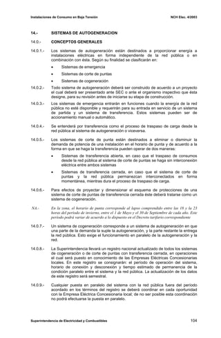 Instalaciones de Consumo en Baja Tensión NCH Elec. 4/2003
14.- SISTEMAS DE AUTOGENERACION
14.0.- CONCEPTOS GENERALES
14.0.1.- Los sistemas de autogeneración están destinados a proporcionar energía a
instalaciones eléctricas en forma independiente de la red pública o en
combinación con ésta. Según su finalidad se clasificarán en:
• Sistemas de emergencia
• Sistemas de corte de puntas
• Sistemas de cogeneración
14.0.2.- Todo sistema de autogeneración deberá ser construido de acuerdo a un proyecto
el cual deberá ser presentado ante SEC o ante el organismo inspectivo que ésta
designe, para su revisión antes de iniciarse su etapa de construcción.
14.0.3.- Los sistemas de emergencia entrarán en funciones cuando la energía de la red
pública no esté disponible y requerirán para su entrada en servicio de un sistema
de partida y un sistema de transferencia. Estos sistemas pueden ser de
accionamiento manual o automático.
14.0.4.- Se entenderá por transferencia como el proceso de traspaso de carga desde la
red pública al sistema de autogeneración o viceversa.
14.0.5.- Los sistemas de corte de punta están destinados a eliminar o disminuir la
demanda de potencia de una instalación en el horario de punta y de acuerdo a la
forma en que se haga la transferencia pueden operar de dos maneras:
• Sistemas de transferencia abierta, en caso que el traspaso de consumos
desde la red pública al sistema de corte de puntas se haga sin interconexión
eléctrica entre ambos sistemas
• Sistemas de transferencia cerrada, en caso que el sistema de corte de
puntas y la red pública permanezcan interconectados en forma
momentánea, mientras dura el proceso de traspaso de carga.
14.0.6.- Para efectos de proyectar y dimensionar el esquema de protecciones de una
sistema de corte de puntas de transferencia cerrada éste deberá tratarse como un
sistema de cogeneración.
NA.- En la zona, el horario de punta corresponde al lapso comprendido entre las 18 y la 23
horas del período de invierno, entre el 1 de Mayo y el 30 de Septiembre de cada año. Este
período podrá variar de acuerdo a lo dispuesto en el Decreto tarifario correspondiente
14.0.7.- Un sistema de cogeneración corresponde a un sistema de autogeneración en que
una parte de la demanda la suple la autogeneración, y la parte restante la entrega
la red pública. Esto exige el funcionamiento en paralelo de la autogeneración y la
red.
14.0.8.- La Superintendencia llevará un registro nacional actualizado de todos los sistemas
de cogeneración o de corte de puntas con transferencia cerrada, en operaciones
el cual será puesto en conocimiento de las Empresas Eléctricas Concesionarias
locales. En este registro se consignarán: el período de operación del sistema,
horario de conexión y desconexión y tiempo estimado de permanencia de la
condición paralelo entre el sistema y la red pública. La actualización de los datos
de este registro será semestral.
14.0.9.- Cualquier puesta en paralelo del sistema con la red pública fuera del período
acordado en los términos del registro se deberá coordinar en cada oportunidad
con la Empresa Eléctrica Concesionaria local; de no ser posible esta coordinación
no podrá efectuarse la puesta en paralelo.
Superintendencia de Electricidad y Combustibles 104
 
