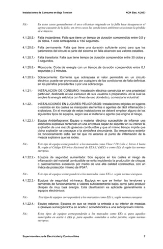 Instalaciones de Consumo en Baja Tensión NCH Elec. 4/2003
NA.- En estos casos generalmente el arco eléctrico originado en la falla hace desaparecer el
agente causante de la falla; en otros casos las condiciones ambientes ocasionan la pérdida
de evidencia.
4.1.20.5.- Falla instantánea: Falla que tiene un tiempo de duración comprendido entre 0,5 y
30 ciclos. 1 ciclo corresponde a 1/50 segundos.
4.1.20.6.- Falla permanente: Falla que tiene una duración suficiente como para que los
parámetros del circuito o parte del sistema en falla alcancen sus valores estables.
4.1.20.7.- Falla transitoria: Falla que tiene tiempo de duración comprendido entre 30 ciclos y
3 segundos.
4.1.20.8.- Microcorte: Corte de energía con un tiempo de duración comprendido entre 0,1
segundos y 3 minutos.
4.1.20.9.- Sobrecorriente: Corriente que sobrepasa el valor permisible en un circuito
eléctrico; puede ser provocada por cualquiera de las condiciones de falla definidas
en los párrafos precedentes o por una sobrecarga.
4.1.21.- INSTALACION DE CONSUMO: Instalación eléctrica construida en una propiedad
particular, destinada al uso exclusivo de sus usuarios o propietarios, en la cual se
emplea la energía eléctrica con fines de uso doméstico, comercial o industrial.
4.1.22.- INSTALACIONES EN LUGARES PELIGROSOS: Instalaciones erigidas en lugares
o recintos en los cuales se manipulan elementos o agentes de fácil inflamación o
explosivos. En el montaje de estas instalaciones se deberá emplear alguno de los
siguientes tipos de equipos, según sea el material o agente que origine el riesgo.
4.1.22.1.- Equipo Antideflagrante: Equipo o material eléctrico susceptible de inflamar una
atmósfera explosiva contenido en una envoltura capaz de soportar en su interior la
explosión de una mezcla gaseosa combustible y que al mismo tiempo impide que
dicha explosión se propague a la atmósfera circundante. Su temperatura exterior
de funcionamiento debe ser tal que no alcance el punto de inflamación de la
mezcla explosiva que los rodea.
NA.- Este tipo de equipo corresponderá a los marcados como Clase 1 División 1, letras A hasta
D, según el Código Eléctrico Nacional de EE.UU (NEC) o como EEx d según las normas
europeas.
4.1.22.2.- Equipos de seguridad aumentada: Son equipos en los cuales el riesgo de
inflamación del material combustible se evita impidiendo la producción de chispas
o calentamientos excesivos por medio de una alta calidad constructiva, con un
índice de protección mínimo de IP547.
NA.- Este tipo de equipos corresponderá a los marcados como EEx e, según normas europeas.
4.1.22.3.- Equipos de seguridad intrínseca: Equipos en que se limitan las tensiones y
corrientes de funcionamiento a valores suficientemente bajos como para producir
chispas de muy baja energía. Esta clasificación es aplicable generalmente a
equipos electrónicos.
NA.- Este tipo de equipos corresponderá a los marcados como EEx i, según normas europeas
4.1.22.4.- Equipo estanco: Equipos en que se impide la entrada a su interior de mezclas
explosivas sumergiéndolos en aceite o sometiéndolos a una sobrepresión interna.
NA.- Estos tipos de equipos corresponderán a los marcados como EEx o, para aquellos
sumergidos en aceite ó EEx p, para aquellos sometidos a sobre presión, según normas
europeas.
Superintendencia de Electricidad y Combustibles 7
 