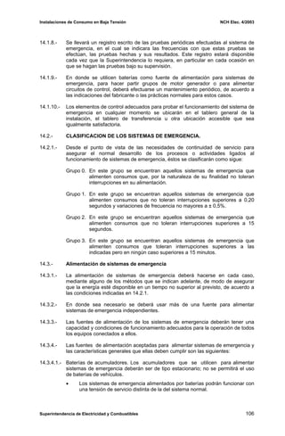 Instalaciones de Consumo en Baja Tensión NCH Elec. 4/2003
14.1.8.- Se llevará un registro escrito de las pruebas periódicas efectuadas al sistema de
emergencia, en el cual se indicara las frecuencias con que estas pruebas se
efectúan, las pruebas hechas y sus resultados. Este registro estará disponible
cada vez que la Superintendencia lo requiera, en particular en cada ocasión en
que se hagan las pruebas bajo su supervisión.
14.1.9.- En donde se utilicen baterías como fuente de alimentación para sistemas de
emergencia, para hacer partir grupos de motor generador o para alimentar
circuitos de control, deberá efectuarse un mantenimiento periódico, de acuerdo a
las indicaciones del fabricante o las prácticas normales para estos casos.
14.1.10.- Los elementos de control adecuados para probar el funcionamiento del sistema de
emergencia en cualquier momento se ubicarán en el tablero general de la
instalación, el tablero de transferencia u otra ubicación accesible que sea
igualmente satisfactoria.
14.2.- CLASIFICACION DE LOS SISTEMAS DE EMERGENCIA.
14.2.1.- Desde el punto de vista de las necesidades de continuidad de servicio para
asegurar el normal desarrollo de los procesos o actividades ligados al
funcionamiento de sistemas de emergencia, éstos se clasificarán como sigue:
Grupo 0. En este grupo se encuentran aquellos sistemas de emergencia que
alimenten consumos que, por la naturaleza de su finalidad no toleran
interrupciones en su alimentación.
Grupo 1. En este grupo se encuentran aquellos sistemas de emergencia que
alimenten consumos que no toleran interrupciones superiores a 0,20
segundos y variaciones de frecuencia no mayores a ± 0,5%.
Grupo 2. En este grupo se encuentran aquellos sistemas de emergencia que
alimenten consumos que no toleran interrupciones superiores a 15
segundos.
Grupo 3. En este grupo se encuentran aquellos sistemas de emergencia que
alimenten consumos que toleran interrupciones superiores a las
indicadas pero en ningún caso superiores a 15 minutos.
14.3.- Alimentación de sistemas de emergencia
14.3.1.- La alimentación de sistemas de emergencia deberá hacerse en cada caso,
mediante alguno de los métodos que se indican adelante, de modo de asegurar
que la energía esté disponible en un tiempo no superior al previsto, de acuerdo a
las condiciones indicadas en 14.2.1.
14.3.2.- En donde sea necesario se deberá usar más de una fuente para alimentar
sistemas de emergencia independientes.
14.3.3.- Las fuentes de alimentación de los sistemas de emergencia deberán tener una
capacidad y condiciones de funcionamiento adecuados para la operación de todos
los equipos conectados a ellos.
14.3.4.- Las fuentes de alimentación aceptadas para alimentar sistemas de emergencia y
las características generales que ellas deben cumplir son las siguientes:
14.3.4.1.- Baterías de acumuladores. Los acumuladores que se utilicen para alimentar
sistemas de emergencia deberán ser de tipo estacionario; no se permitirá el uso
de baterías de vehículos.
• Los sistemas de emergencia alimentados por baterías podrán funcionar con
una tensión de servicio distinta de la del sistema normal.
Superintendencia de Electricidad y Combustibles 106
 