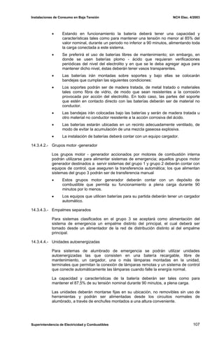 Instalaciones de Consumo en Baja Tensión NCH Elec. 4/2003
• Estando en funcionamiento la batería deberá tener una capacidad y
características tales como para mantener una tensión no menor al 85% del
valor nominal, durante un periodo no inferior a 90 minutos, alimentando toda
la carga conectada a este sistema.
• Se preferirá el uso de baterías libres de mantenimiento; sin embargo, en
donde se usen baterías plomo - ácido que requieran verificaciones
periódicas del nivel del electrolito y en que se le deba agregar agua para
mantener dicho nivel, éstas deberán tener vasos transparentes.
• Las baterías irán montadas sobre soportes y bajo ellas se colocarán
bandejas que cumplan las siguientes condiciones:
• Los soportes podrán ser de madera tratada, de metal tratado o materiales
tales como fibra de vidrio, de modo que sean resistentes a la corrosión
provocada por acción del electrolito. En todo caso, las partes del soporte
que estén en contacto directo con las baterías deberán ser de material no
conductor.
• Las bandejas irán colocadas bajo las baterías y serán de madera tratada u
otro material no conductor resistente a la acción corrosiva del ácido.
• Las baterías estarán ubicadas en un recinto adecuadamente ventilado, de
modo de evitar la acumulación de una mezcla gaseosa explosiva.
• La instalación de baterías deberá contar con un equipo cargador.
14.3.4.2.- Grupos motor -generador
Los grupos motor - generador accionados por motores de combustión interna
podrán utilizarse para alimentar sistemas de emergencia; aquellos grupos motor
generador destinados a servir sistemas del grupo 1 y grupo 2 deberán contar con
equipos de control, que aseguren la transferencia automática; los que alimentan
sistemas del grupo 3 podrán ser de transferencia manual
• Estos grupos motor generador deberán contar con un depósito de
combustible que permita su funcionamiento a plena carga durante 90
minutos por lo menos.
• Los equipos que utilicen baterías para su partida deberán tener un cargador
automático.
14.3.4.3.- Empalmes separados
Para sistemas clasificados en el grupo 3 se aceptará como alimentación del
sistema de emergencia un empalme distinto del principal, el cual deberá ser
tomado desde un alimentador de la red de distribución distinto al del empalme
principal.
14.3.4.4.- Unidades autoenergizadas
Para sistemas de alumbrado de emergencia se podrán utilizar unidades
autoenergizadas las que consisten en una batería recargable, libre de
mantenimiento, un cargador, una o más lámparas montadas en la unidad,
terminales que permitan la conexión de lámparas remotas y un sistema de control
que conecte automáticamente las lámparas cuando falle la energía normal.
La capacidad y características de la batería deberán ser tales como para
mantener el 87,5% de su tensión nominal durante 90 minutos, a plena carga.
Las unidades deberán montarse fijas en su ubicación, no removibles sin uso de
herramientas y podrán ser alimentadas desde los circuitos normales de
alumbrado, a través de enchufes montados a una altura conveniente.
Superintendencia de Electricidad y Combustibles 107
 