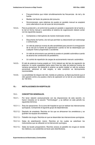 Instalaciones de Consumo en Baja Tensión NCH Elec. 4/2003
• Frecuencímetros que midan simultáneamente las frecuencias de red y de
fuente.
• Medidor del factor de potencia del consumo.
• Sincronoscopio, para sistemas de puesta en paralelo manual se aceptará
como alternativa el uso de luces de sincronización.
14.6.4.- Para la protección y el control de la puesta en paralelo o separación de la fuente y
la red en forma manual o automática el sistema de cogeneración deberá contar
con los siguientes equipos
• Contactores o interruptores de mando motorizado remoto.
• Disyuntores de fuente y de red que permitan su desconexión por sobrecarga
o cortocircuito.
• Un relé de potencia inversa de alta sensibilidad para prevenir la energización
de la red por la fuente de cogeneración cuando la red se desenergice por
cualquier motivo programado o accidental.
• Un relé de sincronismo que permita la puesta en paralelo automática cuando
se alcance las condiciones de paralelismo.
• Un control de repartición de cargas de accionamiento manual o automático.
14.6.5.- El relé de potencia inversa exigido en 14.6.4 deberá ser del tipo de regulación de
potencia; no serán aceptables parta estos fines los relés de potencia inversa de
ventana porcentual. No obstante lo anterior se podrá instalar un relé de ventana
porcentual, adicional al relé exigido, si esta condición es técnicamente
recomendable.
14.6.6.- La sensibilidad de disparo del relé, medida en potencia, se fijará asumiendo que el
relé operará contra una puesta a tierra de operación en la red de una resistencia
de 150 Ohm.
15.- INSTALACIONES EN HOSPITALES
15.0.- CONCEPTOS GENERALES.
15.0.1.- Por tener relación exclusivamente con las disposiciones de esta sección, no
fueron incluidos en la sección "Terminología", y se definen en este párrafo los
siguientes términos:
15.0.1.1.- Área de operaciones. Es la zona del hospital en que se realizan las intervenciones
quirúrgicas. Comprende el siguiente grupo de dependencias:
15.0.1.2.- Depósito de anestesia. Recintos en los que se almacenan los anestésicos y se
guardan los equipos de anestesia.
15.0.1.3.- Pabellón de cirugía. Recintos en que se desarrollan las intervenciones quirúrgicas.
15.0.1.4.- Salas de esterilización menor. Recintos en los cuales se esterilizan los
instrumentos que se utilizarán en la intervención quirúrgica.
15.0.1.5.- Salas de lavado preoperatorio, Recintos anexos al pabellón de cirugía en donde
los médicos y sus asistentes se lavan para desinfectarse.
Superintendencia de Electricidad y Combustibles 110
 