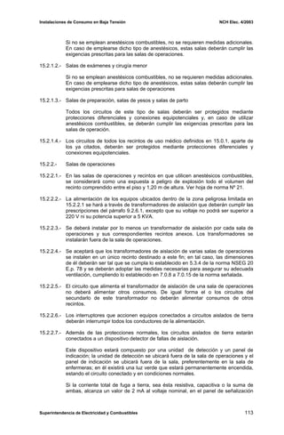 Instalaciones de Consumo en Baja Tensión NCH Elec. 4/2003
Si no se emplean anestésicos combustibles, no se requieren medidas adicionales.
En caso de emplearse dicho tipo de anestésicos, estas salas deberán cumplir las
exigencias prescritas para las salas de operaciones.
15.2.1.2.- Salas de exámenes y cirugía menor
Si no se emplean anestésicos combustibles, no se requieren medidas adicionales.
En caso de emplearse dicho tipo de anestésicos, estas salas deberán cumplir las
exigencias prescritas para salas de operaciones
15.2.1.3.- Salas de preparación, salas de yesos y salas de parto
Todos los circuitos de este tipo de salas deberán ser protegidos mediante
protecciones diferenciales y conexiones equipotenciales y, en caso de utilizar
anestésicos combustibles, se deberán cumplir las exigencias prescritas para las
salas de operación.
15.2.1.4.- Los circuitos de todos los recintos de uso médico definidos en 15.0.1, aparte de
los ya citados, deberán ser protegidos mediante protecciones diferenciales y
conexiones equipotenciales.
15.2.2.- Salas de operaciones
15.2.2.1.- En las salas de operaciones y recintos en que utilicen anestésicos combustibles,
se considerará como una expuesta a peligro de explosión todo el volumen del
recinto comprendido entre el piso y 1,20 m de altura. Ver hoja de norma Nº 21.
15.2.2.2.- La alimentación de los equipos ubicados dentro de la zona peligrosa limitada en
15.2.2.1 se hará a través de transformadores de aislación que deberán cumplir las
prescripciones del párrafo 9.2.6.1, excepto que su voltaje no podrá ser superior a
220 V ni su potencia superior a 5 KVA.
15.2.2.3.- Se deberá instalar por lo menos un transformador de aislación por cada sala de
operaciones y sus correspondientes recintos anexos. Los transformadores se
instalarán fuera de la sala de operaciones.
15.2.2.4.- Se aceptará que los transformadores de aislación de varias salas de operaciones
se instalen en un único recinto destinado a este fin; en tal caso, las dimensiones
de él deberán ser tal que se cumpla lo establecido en 5.3.4 de la norma NSEG 20
E.p. 78 y se deberán adoptar las medidas necesarias para asegurar su adecuada
ventilación, cumpliendo lo establecido en 7.0.8 a 7.0.15 de la norma señalada.
15.2.2.5.- El circuito que alimenta el transformador de aislación de una sala de operaciones
no deberá alimentar otros consumos. De igual forma el o los circuitos del
secundarlo de este transformador no deberán alimentar consumos de otros
recintos.
15.2.2.6.- Los interruptores que accionen equipos conectados a circuitos aislados de tierra
deberán interrumpir todos los conductores de la alimentación.
15.2.2.7.- Además de las protecciones normales, los circuitos aislados de tierra estarán
conectados a un dispositivo detector de fallas de aislación.
Este dispositivo estará compuesto por una unidad de detección y un panel de
indicación; la unidad de detección se ubicará fuera de la sala de operaciones y el
panel de indicación se ubicará fuera de la sala, preferentemente en la sala de
enfermeras; en él existirá una luz verde que estará permanentemente encendida,
estando el circuito conectado y en condiciones normales.
Si la corriente total de fuga a tierra, sea ésta resistiva, capacitiva o la suma de
ambas, alcanza un valor de 2 mA al voltaje nominal, en el panel de señalización
Superintendencia de Electricidad y Combustibles 113
 