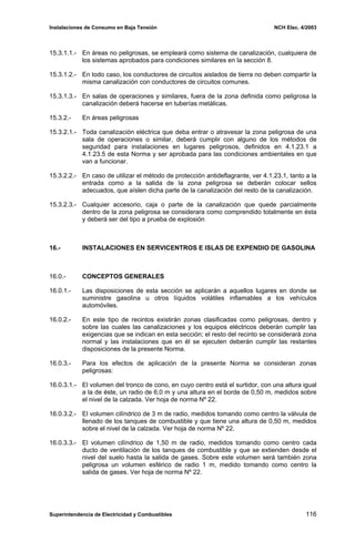 Instalaciones de Consumo en Baja Tensión NCH Elec. 4/2003
15.3.1.1.- En áreas no peligrosas, se empleará como sistema de canalización, cualquiera de
los sistemas aprobados para condiciones similares en la sección 8.
15.3.1.2.- En todo caso, los conductores de circuitos aislados de tierra no deben compartir la
misma canalización con conductores de circuitos comunes.
15.3.1.3.- En salas de operaciones y similares, fuera de la zona definida como peligrosa la
canalización deberá hacerse en tuberías metálicas.
15.3.2.- En áreas peligrosas
15.3.2.1.- Toda canalización eléctrica que deba entrar o atravesar la zona peligrosa de una
sala de operaciones o similar, deberá cumplir con alguno de los métodos de
seguridad para instalaciones en lugares peligrosos, definidos en 4.1.23.1 a
4.1.23.5 de esta Norma y ser aprobada para las condiciones ambientales en que
van a funcionar.
15.3.2.2.- En caso de utilizar el método de protección antideflagrante, ver 4.1.23.1, tanto a la
entrada como a la salida de la zona peligrosa se deberán colocar sellos
adecuados, que aíslen dicha parte de la canalización del resto de la canalización.
15.3.2.3.- Cualquier accesorio, caja o parte de la canalización que quede parcialmente
dentro de la zona peligrosa se considerara como comprendido totalmente en ésta
y deberá ser del tipo a prueba de explosión
16.- INSTALACIONES EN SERVICENTROS E ISLAS DE EXPENDIO DE GASOLINA
16.0.- CONCEPTOS GENERALES
16.0.1.- Las disposiciones de esta sección se aplicarán a aquellos lugares en donde se
suministre gasolina u otros líquidos volátiles inflamables a los vehículos
automóviles.
16.0.2.- En este tipo de recintos existirán zonas clasificadas como peligrosas, dentro y
sobre las cuales las canalizaciones y los equipos eléctricos deberán cumplir las
exigencias que se indican en esta sección; el resto del recinto se considerará zona
normal y las instalaciones que en él se ejecuten deberán cumplir las restantes
disposiciones de la presente Norma.
16.0.3.- Para los efectos de aplicación de la presente Norma se consideran zonas
peligrosas:
16.0.3.1.- El volumen del tronco de cono, en cuyo centro está el surtidor, con una altura igual
a la de éste, un radio de 6,0 m y una altura en el borde de 0,50 m, medidos sobre
el nivel de la calzada. Ver hoja de norma Nº 22.
16.0.3.2.- El volumen cilíndrico de 3 m de radio, medidos tomando como centro la válvula de
llenado de los tanques de combustible y que tiene una altura de 0,50 m, medidos
sobre el nivel de la calzada. Ver hoja de norma Nº 22.
16.0.3.3.- El volumen cilíndrico de 1,50 m de radio, medidos tomando como centro cada
ducto de ventilación de los tanques de combustible y que se extienden desde el
nivel del suelo hasta la salida de gases. Sobre este volumen será también zona
peligrosa un volumen esférico de radio 1 m, medido tomando como centro la
salida de gases. Ver hoja de norma Nº 22.
Superintendencia de Electricidad y Combustibles 116
 