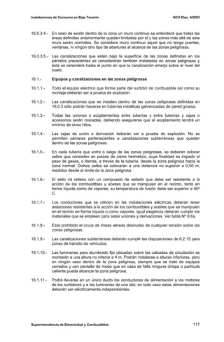 Instalaciones de Consumo en Baja Tensión NCH Elec. 4/2003
16.0.3.4.- En caso de existir dentro de la zona un muro continuo se entenderá que todas las
áreas definidas anteriormente quedan limitadas por él y las zonas más allá de este
muro serán normales. Se considera muro continuo aquel que no tenga puertas,
ventanas, ni ningún otro tipo de aberturas al alcance de las zonas peligrosas.
16.0.3.5.- Las canalizaciones que estén bajo la superficie de las zonas definidas en los
párrafos precedentes se considerarán también instaladas en zonas peligrosas y
ésta se extenderá hasta el punto en que la canalización emerja sobre el nivel del
suelo.
16.1.- Equipos y canalizaciones en las zonas peligrosas
16.1.1.- Todo el equipo eléctrico que forme parte del surtidor de combustible así como su
montaje deberán ser a prueba de explosión.
16.1.2.- Las canalizaciones que se instalen dentro de las zonas peligrosas definidas en
16.0.3 sólo podrán hacerse en tuberías metálicas galvanizadas de pared gruesa.
16.1.3.- Todas las uniones o acoplamientos entre tuberías y entre tuberías y cajas o
accesorios serán roscadas, debiendo asegurarse que el acoplamiento tendrá un
mínimo de cinco hilos.
16.1.4.- Las cajas de unión o derivación deberán ser a prueba de explosión. No se
permiten cámaras pertenecientes a canalizaciones subterráneas que queden
dentro de las zonas peligrosas.
16.1.5.- En cada tubería que entre o salga de las zonas peligrosas, se deberán colocar
sellos que consisten en piezas de cierre hermético, cuya finalidad es impedir el
paso de gases, o llamas, a través de la tubería, desde la zona peligrosa hacia la
zona normal. Dichos sellos se colocarán a una distancia no superior a 0,50 m,
medidos desde el limite de la zona peligrosa.
16.1.6.- El sello irá relleno con un compuesto de sellado que debe ser resistente a la
acción de los combustibles y aceites que se manipulen en el recinto, tanto en
forma líquida como de vapores; su temperatura de fusión debe ser superior a 90º
C.
16.1.7.- Los conductores que se utilicen en las instalaciones eléctricas deberán tener
aislaciones resistentes a la acción de los combustibles y aceites que se manipulen
en el recinto en forma líquida o como vapores. Igual exigencia deberán cumplir los
materiales que se empleen para aislar uniones y derivaciones. Ver tabla Nº 8.6a.
16.1.8.- Está prohibido el cruce de líneas aéreas desnudas de cualquier tensión sobre las
zonas peligrosas.
16.1.9.- Las canalizaciones subterráneas deberán cumplir las disposiciones de 8.2.15 para
zonas de tránsito de vehículos.
16.1.10.- Las luminarias para alumbrado fijo ubicadas sobre las calzadas de circulación se
montarán a una altura no inferior a 4 m. Podrán instalarse a alturas inferiores, pero
en ningún caso dentro de la zona peligrosa, siempre que se trate de equipos
cerrados y con pantalla de modo que en caso de falla ninguna chispa o partícula
caliente pueda alcanzar la zona peligrosa.
16.1.11.- Podrá llevarse en un único ducto los conductores de alimentación a los motores
de los surtidores y a las luminarias de una isla; en todo caso estas alimentaciones
deberán ser eléctricamente independientes.
Superintendencia de Electricidad y Combustibles 117
 