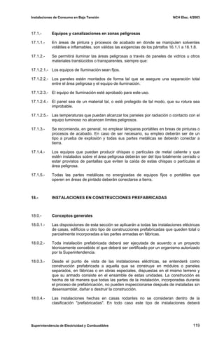 Instalaciones de Consumo en Baja Tensión NCH Elec. 4/2003
17.1.- Equipos y canalizaciones en zonas peligrosas
17.1.1.- En áreas de pintura y procesos de acabado en donde se manipulen solventes
volátiles e inflamables, son válidas las exigencias de los párrafos 16.1.1 a 16.1.8.
17.1.2.- Se permitirá iluminar las áreas peligrosas a través de paneles de vidrios u otros
materiales translúcidos o transparentes, siempre que:
17.1.2.1.- Los equipos de Iluminación sean fijos.
17.1.2.2.- Los paneles estén montados de forma tal que se asegure una separación total
entre el área peligrosa y el equipo de iluminación.
17.1.2.3.- El equipo de Iluminación esté aprobado para este uso.
17.1.2.4.- El panel sea de un material tal, o esté protegido de tal modo, que su rotura sea
improbable.
17.1.2.5.- Las temperaturas que puedan alcanzar los paneles por radiación o contacto con el
equipo luminoso no alcancen límites peligrosos.
17.1.3.- Se recomienda, en general, no emplear lámparas portátiles en breas de pinturas o
procesos de acabado. En caso de ser necesario, su empleo deberán ser de un
tipo a prueba de explosión y todas sus partes metálicas se deberán conectar a
tierra.
17.1.4.- Los equipos que puedan producir chispas o partículas de metal caliente y que
estén instalados sobre el área peligrosa deberán ser del tipo totalmente cerrado o
estar provistos de pantallas que eviten la caída de estas chispas o partículas al
área peligrosa.
17.1.5.- Todas las partes metálicas no energizadas de equipos fijos o portátiles que
operen en áreas de pintado deberán conectarse a tierra.
18.- INSTALACIONES EN CONSTRUCCIONES PREFABRICADAS
18.0.- Conceptos generales
18.0.1.- Las disposiciones de esta sección se aplicarán a todas las instalaciones eléctricas
de casas, edificios u otro tipo de construcciones prefabricadas que queden total o
parcialmente incorporadas a las partes armadas en fábricas.
18.0.2.- Toda instalación prefabricada deberá ser ejecutada de acuerdo a un proyecto
técnicamente concebido el que deberá ser certificado por un organismo autorizado
por la Superintendencia.
18.0.3.- Desde el punto de vista de las instalaciones eléctricas, se entenderá como
construcción prefabricada a aquella que se construye en módulos o paneles
separados, en fábricas o en obras especiales, dispuestas en el mismo terreno y
que su armado consiste en el ensamble de estas unidades. La construcción es
hecha de tal manera que todas las partes de la instalación, incorporadas durante
el proceso de prefabricación, no pueden inspeccionarse después de instaladas sin
desensamblar, dañar o destruir la construcción.
18.0.4.- Las instalaciones hechas en casas rodantes no se consideran dentro de la
clasificación "prefabricadas". En todo caso este tipo de instalaciones deberá
Superintendencia de Electricidad y Combustibles 119
 