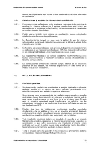Instalaciones de Consumo en Baja Tensión NCH Elec. 4/2003
cumplir las exigencias de esta Norma si ellas pueden ser conectadas a las redes
de distribución.
18.1.- Canalizaciones y equipos en construcciones prefabricadas
18.1.1.- En construcciones prefabricadas podrá emplearse cualquiera de los métodos de
canalización indicados en la sección 8, siempre que el método seleccionado sea
compatible con el proceso de prefabricación y los componentes de la canalización
no resulten dañados durante éste.
18.1.2.- Podrán usarse también como sistema de canalización, huecos estructurales
dejados durante el proceso de prefabricación.
18.1.3.- La Superintendencia juzgará en cada caso la aptitud de uso del sistema
seleccionado y comprobará mediante inspecciones en la fábrica la calidad de los
materiales y su montaje.
18.1.4.- En función a las características de cada proceso, la Superintendencia determinará
en cada caso, si las inspecciones indicadas en 18.1.3 se efectuarán sobre el total
de las piezas prefabricadas o sobre muestras seleccionadas al azar.
18.1.5.- Las inspecciones indicadas en los párrafos precedentes no eliminan la inspección
final de funcionamiento de la instalación completa de acuerdo a lo establecido en
la norma correspondiente.
18.1.6.- Las construcciones prefabricadas deberán cumplir, además de las exigencias
prescritas en esta sección, las restantes disposiciones de esta norma, en la
medida en que sean procedentes.
19.- INSTALACIONES PROVISIONALES
19.0.- Conceptos generales
19.0.1.- Se denominarán instalaciones provisionales a aquellas destinadas a alimentar
cualquier servicio por un período de tiempo definido, generalmente corto,
entendiéndose por tal a un período no superior a seis meses.
Se considerará como un caso particular de instalaciones provisionales, a aquellas
destinadas a faenas de construcción, en este caso el período de vigencia será de
once meses y será renovable por una única vez y por el mismo plazo. En este
caso el empalme provisional podrá transformarse en definitivo con las
adecuaciones necesarias a las condiciones de consumo definitivas una vez que
sea fiscalizado por SEC.
19.0.2.- Existirán dos tipos de instalaciones provisionales, aquellas conectadas
directamente a la red pública a través de un empalme provisional, destinado
exclusivamente a este fin y aquellas conectadas a instalaciones permanentes que
cuentan con un empalme definitivo para su conexión a la red pública.
19.0.3.- Toda instalación provisional deberá ser ejecutada de acuerdo a un proyecto
técnicamente concebido, respetando al máximo las condiciones de seguridad, en
consideración a que, salvo excepciones, una instalación provisional estará
destinada a un uso en el cual se espera exista una afluencia masiva de público y
las canalizaciones normalmente quedarán al alcance de éste.
19.0.4.- Tanto el proyecto como la ejecución de las instalaciones provisionales deberán
ser revisados e inspeccionados por la Superintendencia.
Superintendencia de Electricidad y Combustibles 120
 
