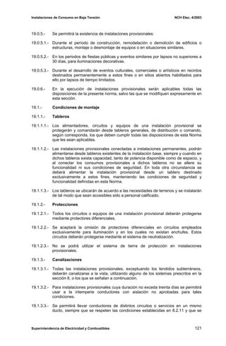 Instalaciones de Consumo en Baja Tensión NCH Elec. 4/2003
19.0.5.- Se permitirá la existencia de instalaciones provisionales:
19.0.5.1.- Durante el período de construcción, remodelación o demolición de edificios o
estructuras, montaje o desmontaje de equipos o en situaciones similares.
19.0.5.2.- En los periodos de fiestas públicas y eventos similares por lapsos no superiores a
30 días, para iluminaciones decorativas.
19.0.5.3.- Durante el desarrollo de eventos culturales, comerciales o artísticos en recintos
destinados permanentemente a estos fines o en sitios abiertos habilitados para
ello por lapsos de tiempo limitados.
19.0.6.- En la ejecución de instalaciones provisionales serán aplicables todas las
disposiciones de la presente norma, salvo las que se modifiquen expresamente en
esta sección.
19.1.- Condiciones de montaje
19.1.1.- Tableros
19.1.1.1.- Los alimentadores, circuitos y equipos de una instalación provisional se
protegerán y comandarán desde tableros generales, de distribución o comando,
según corresponda, los que deben cumplir todas las disposiciones de esta Norma
que les sean aplicables.
19.1.1.2.- Las instalaciones provisionales conectadas a instalaciones permanentes, podrán
alimentarse desde tableros existentes de la instalación base, siempre y cuando en
dichos tableros exista capacidad, tanto de potencia disponible como de espacio, y
al conectar los consumos provisionales a dichos tableros no se altere su
funcionalidad ni sus condiciones de seguridad. En toda otra circunstancia se
deberá alimentar la instalación provisional desde un tablero destinado
exclusivamente a estos fines, manteniendo las condiciones de seguridad y
funcionalidad definidas en esta Norma.
19.1.1.3.- Los tableros se ubicarán de acuerdo a las necesidades de terrenos y se instalarán
de tal modo que sean accesibles sólo a personal calificado.
19.1.2.- Protecciones
19.1.2.1.- Todos los circuitos o equipos de una instalación provisional deberán protegerse
mediante protectores diferenciales.
19.1.2.2.- Se aceptará la omisión de protectores diferenciales en circuitos empleados
exclusivamente para iluminación y en los cuales no existan enchufes. Estos
circuitos deberán protegerse mediante el sistema de neutralización.
19.1.2.3.- No se podrá utilizar el sistema de tierra de protección en instalaciones
provisionales.
19.1.3.- Canalizaciones
19.1.3.1.- Todas las instalaciones provisionales, exceptuando los tendidos subterráneos,
deberán canalizarse a la vista, utilizando alguno de los sistemas prescritos en la
sección 8, o los que se señalan a continuación.
19.1.3.2.- Para instalaciones provisionales cuya duración no exceda treinta días se permitirá
usar a la intemperie conductores con aislación no aprobadas para tales
condiciones.
19.1.3.3.- Se permitirá llevar conductores de distintos circuitos o servicios en un mismo
ducto, siempre que se respeten las condiciones establecidas en 8.2.11 y que se
Superintendencia de Electricidad y Combustibles 121
 