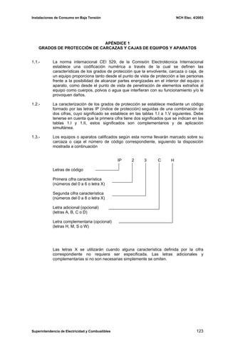 Instalaciones de Consumo en Baja Tensión NCH Elec. 4/2003
APÉNDICE 1
GRADOS DE PROTECCIÓN DE CARCAZAS Y CAJAS DE EQUIPOS Y APARATOS
1.1.- La norma internacional CEI 529, de la Comisión Electrotécnica Internacional
establece una codificación numérica a través de la cual se definen las
características de los grados de protección que la envolvente, carcaza o caja, de
un equipo proporciona tanto desde el punto de vista de protección a las personas
frente a la posibilidad de alcanzar partes energizadas en el interior del equipo o
aparato, como desde el punto de vista de penetración de elementos extraños al
equipo como cuerpos, polvos o agua que interfieran con su funcionamiento y/o le
provoquen daños.
1.2.- La caracterización de los grados de protección se establece mediante un código
formado por las letras IP (índice de protección) seguidas de una combinación de
dos cifras, cuyo significado se establece en las tablas 1.I a 1.V siguientes. Debe
tenerse en cuenta que la primera cifra tiene dos significados que se indican en las
tablas 1.I y 1.II, estos significados son complementarios y de aplicación
simultánea.
1.3.- Los equipos o aparatos calificados según esta norma llevarán marcado sobre su
carcaza o caja el número de código correspondiente, siguiendo la disposición
mostrada a continuación
IP 2 3 C H
Letras de código
Primera cifra característica
(números del 0 a 6 o letra X)
Segunda cifra característica
(números del 0 a 8 o letra X)
Letra adicional (opcional)
(letras A, B, C o D)
Letra complementaria (opcional)
(letras H, M, S o W)
Las letras X se utilizarán cuando alguna característica definida por la cifra
correspondiente no requiera ser especificada. Las letras adicionales y
complementarias si no son necesarias simplemente se omiten.
Superintendencia de Electricidad y Combustibles 123
 