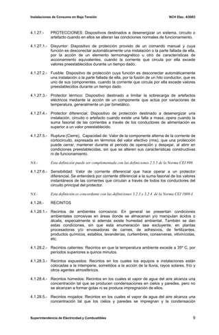 Instalaciones de Consumo en Baja Tensión NCH Elec. 4/2003
4.1.27.- PROTECCIONES: Dispositivos destinados a desenergizar un sistema, circuito o
artefacto cuando en ellos se alteran las condiciones normales de funcionamiento.
4.1.27.1.- Disyuntor: Dispositivo de protección provisto de un comando manual y cuya
función es desconectar automáticamente una instalación o la parte fallada de ella,
por la acción de un elemento termomagnético u otro de características de
accionamiento equivalentes, cuando la corriente que circula por ella excede
valores preestablecidos durante un tiempo dado.
4.1.27.2.- Fusible: Dispositivo de protección cuya función es desconectar automáticamente
una instalación o la parte fallada de ella, por la fusión de un hilo conductor, que es
uno de sus componentes, cuando la corriente que circula por ella excede valores
preestablecidos durante un tiempo dado.
4.1.27.3.- Protector térmico: Dispositivo destinado a limitar la sobrecarga de artefactos
eléctricos mediante la acción de un componente que actúa por variaciones de
temperatura, generalmente un par bimetálico.
4.1.27.4.- Protector diferencial: Dispositivo de protección destinado a desenergizar una
instalación, circuito o artefacto cuando existe una falla a masa; opera cuando la
suma fasorial de las corrientes a través de los conductores de alimentación es
superior a un valor preestablecido.
4.1.27.5.- Ruptura (Cierre), Capacidad de: Valor de la componente alterna de la corriente de
cortocircuito, expresada en términos del valor efectivo (rms), que una protección
puede cerrar, mantener durante el periodo de operación y despejar, al abrir en
condiciones preestablecidas, sin que se alteren sus características constructivas
ni de funcionamiento.
NA.- Esta definición puede ser complementada con las definiciones 2.5.5 de la Norma CEI 898.
4.1.27.6.- Sensibilidad: Valor de corriente diferencial que hace operar a un protector
diferencial. Se entenderá por corriente diferencial a la suma fasorial de los valores
instantáneos de las corrientes que circulan a través de todos los conductores del
circuito principal del protector.
NA.- Esta definición es concordante con las definiciones 3.2.3 y 3.2.4 de la Norma CEI 1008-I.
4.1.28.- RECINTOS
4.1.28.1.- Recintos de ambientes corrosivos: En general se presentan condiciones
ambientales corrosivas en áreas donde se almacenan y/o manipulan ácidos o
álcalis, especialmente si además existe humedad ambiental. También se dan
estas condiciones, sin que esta enumeración sea excluyente, en plantas
procesadoras y/o envasadoras de carnes, de adhesivos, de fertilizantes,
productos químicos, establos, lavanderías, curtiembres, conserveras, vitivinícolas,
etc.
4.1.28.2.- Recintos calientes: Recintos en que la temperatura ambiente excede a 35º C, por
períodos superiores a quince minutos.
4.1.28.3.- Recintos expuestos: Recintos en los cuales los equipos e instalaciones están
colocadas a la intemperie, sometidos a la acción de la lluvia, rayos solares, frío y
otros agentes atmosféricos.
4.1.28.4.- Recintos húmedos: Recintos en los cuales el vapor de agua del aire alcanza una
concentración tal que se producen condensaciones en cielos y paredes, pero no
se alcanzan a formar gotas ni se produce impregnación de ellos.
4.1.28.5.- Recintos mojados: Recintos en los cuales el vapor de agua del aire alcanza una
concentración tal que los cielos y paredes se impregnan y la condensación
Superintendencia de Electricidad y Combustibles 9
 