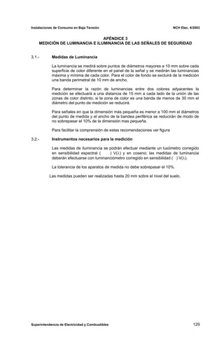 Instalaciones de Consumo en Baja Tensión NCH Elec. 4/2003
APÉNDICE 3
MEDICIÓN DE LUMINANCIA E ILUMINANCIA DE LAS SEÑALES DE SEGURIDAD
3.1.- Medidas de Luminancia
La luminancia se medirá sobre puntos de diámetros mayores a 10 mm sobre cada
superficie de color diferente en el panel de la señal y se medirán las luminancias
máxima y mínima de cada color. Para el color de fondo se excluirá de la medición
una banda perimetral de 10 mm de ancho.
Para determinar la razón de luminancias entre dos colores adyacentes la
medición se efectuará a una distancia de 15 mm a cada lado de la unión de las
zonas de color distinto; si la zona de color es una banda de menos de 30 mm el
diámetro del punto de medición se reducirá.
Para señales en que la dimensión más pequeña es menor a 100 mm el diámetros
del punto de medida y el ancho de la bandea periférica se reducirán de modo de
no sobrepasar el 10% de la dimensión mas pequeña.
Para facilitar la comprensión de estas recomendaciones ver figura
3.2.- Instrumentos necesarios para la medición
Las medidas de iluminancia se podrán efectuar mediante un luxómetro corregido
en sensibilidad espectral ( ) V(λ) y en coseno; las medidas de luminancia
deberán efectuarse con luminanciómetro corregido en sensibilidad ( ) V(λ).
La tolerancia de los aparatos de medida no debe sobrepasar el 10%.
Las medidas pueden ser realizadas hasta 20 mm sobre el nivel del suelo.
Superintendencia de Electricidad y Combustibles 129
 