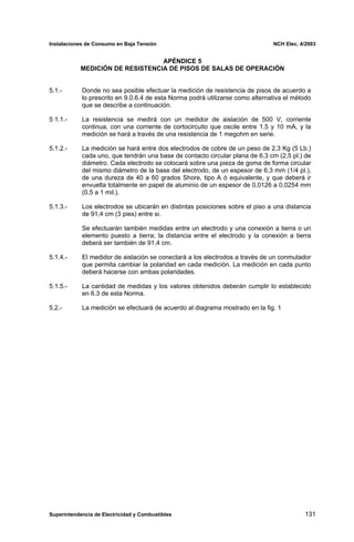 Instalaciones de Consumo en Baja Tensión NCH Elec. 4/2003
APÉNDICE 5
MEDICIÓN DE RESISTENCIA DE PISOS DE SALAS DE OPERACIÓN
5.1.- Donde no sea posible efectuar la medición de resistencia de pisos de acuerdo a
lo prescrito en 9.0.6.4 de esta Norma podrá utilizarse como alternativa el método
que se describe a continuación.
5 1.1.- La resistencia se medirá con un medidor de aislación de 500 V, corriente
continua, con una corriente de cortocircuito que oscile entre 1,5 y 10 mA, y la
medición se hará a través de una resistencia de 1 megohm en serie.
5.1.2.- La medición se hará entre dos electrodos de cobre de un peso de 2,3 Kg (5 Lb.)
cada uno, que tendrán una base de contacto circular plana de 6,3 cm (2,5 pl.) de
diámetro. Cada electrodo se colocará sobre una pieza de goma de forma circular
del mismo diámetro de la base del electrodo, de un espesor de 6,3 mm (1/4 pl.),
de una dureza de 40 a 60 grados Shore, tipo A ó equivalente, y que deberá ir
envuelta totalmente en papel de aluminio de un espesor de 0,0126 a 0,0254 mm
(0,5 a 1 mil.).
5.1.3.- Los electrodos se ubicarán en distintas posiciones sobre el piso a una distancia
de 91,4 cm (3 pies) entre si.
Se efectuarán también medidas entre un electrodo y una conexión a tierra o un
elemento puesto a tierra; la distancia entre el electrodo y la conexión a tierra
deberá ser también de 91,4 cm.
5.1.4.- El medidor de aislación se conectará a los electrodos a través de un conmutador
que permita cambiar la polaridad en cada medición. La medición en cada punto
deberá hacerse con ambas polaridades.
5.1.5.- La cantidad de medidas y los valores obtenidos deberán cumplir lo establecido
en 6.3 de esta Norma.
5.2.- La medición se efectuará de acuerdo al diagrama mostrado en la fig. 1
Superintendencia de Electricidad y Combustibles 131
 
